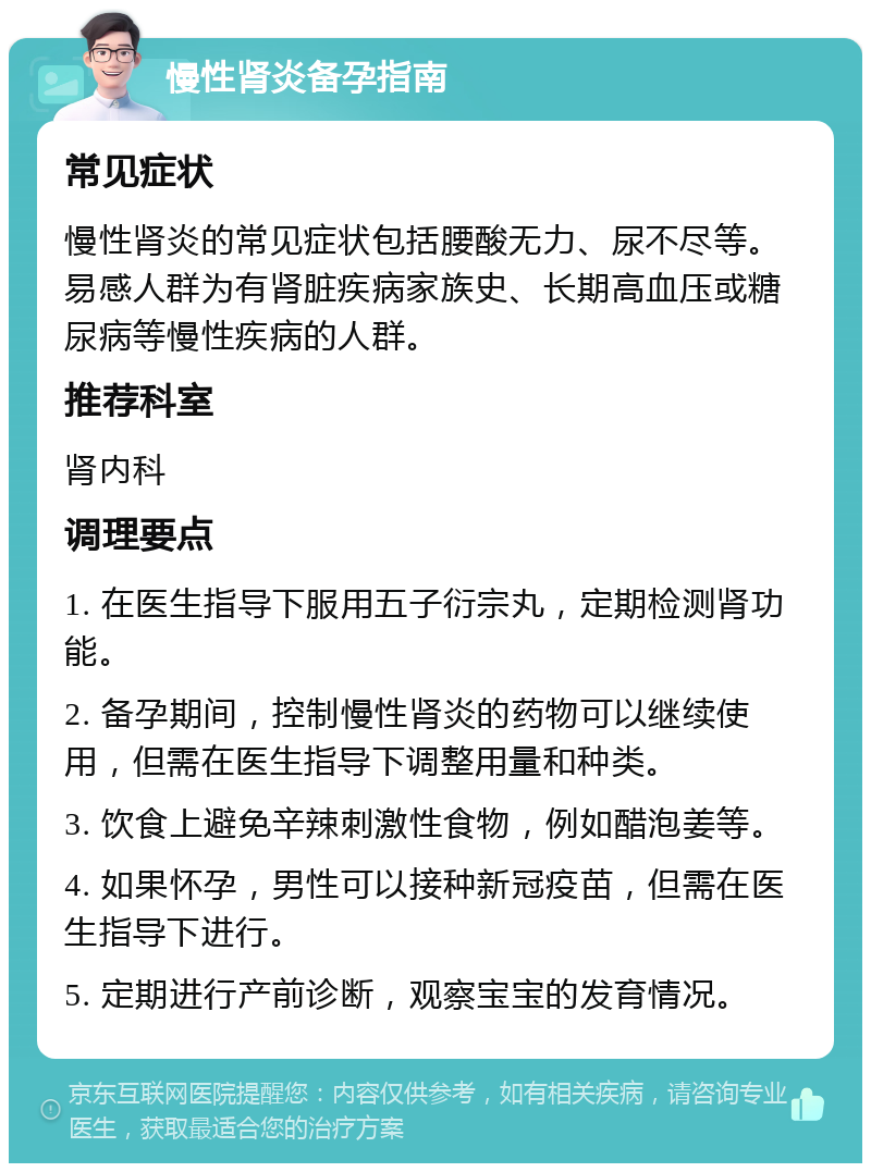 慢性肾炎备孕指南 常见症状 慢性肾炎的常见症状包括腰酸无力、尿不尽等。易感人群为有肾脏疾病家族史、长期高血压或糖尿病等慢性疾病的人群。 推荐科室 肾内科 调理要点 1. 在医生指导下服用五子衍宗丸，定期检测肾功能。 2. 备孕期间，控制慢性肾炎的药物可以继续使用，但需在医生指导下调整用量和种类。 3. 饮食上避免辛辣刺激性食物，例如醋泡姜等。 4. 如果怀孕，男性可以接种新冠疫苗，但需在医生指导下进行。 5. 定期进行产前诊断，观察宝宝的发育情况。