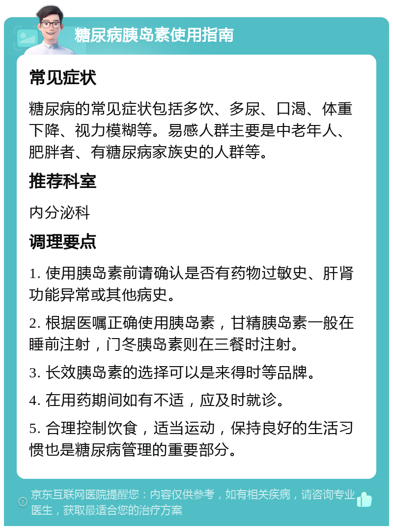 糖尿病胰岛素使用指南 常见症状 糖尿病的常见症状包括多饮、多尿、口渴、体重下降、视力模糊等。易感人群主要是中老年人、肥胖者、有糖尿病家族史的人群等。 推荐科室 内分泌科 调理要点 1. 使用胰岛素前请确认是否有药物过敏史、肝肾功能异常或其他病史。 2. 根据医嘱正确使用胰岛素，甘精胰岛素一般在睡前注射，门冬胰岛素则在三餐时注射。 3. 长效胰岛素的选择可以是来得时等品牌。 4. 在用药期间如有不适，应及时就诊。 5. 合理控制饮食，适当运动，保持良好的生活习惯也是糖尿病管理的重要部分。