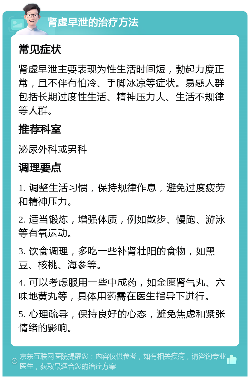 肾虚早泄的治疗方法 常见症状 肾虚早泄主要表现为性生活时间短，勃起力度正常，且不伴有怕冷、手脚冰凉等症状。易感人群包括长期过度性生活、精神压力大、生活不规律等人群。 推荐科室 泌尿外科或男科 调理要点 1. 调整生活习惯，保持规律作息，避免过度疲劳和精神压力。 2. 适当锻炼，增强体质，例如散步、慢跑、游泳等有氧运动。 3. 饮食调理，多吃一些补肾壮阳的食物，如黑豆、核桃、海参等。 4. 可以考虑服用一些中成药，如金匮肾气丸、六味地黄丸等，具体用药需在医生指导下进行。 5. 心理疏导，保持良好的心态，避免焦虑和紧张情绪的影响。