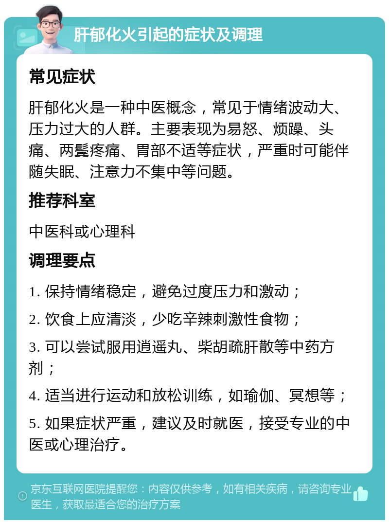 肝郁化火引起的症状及调理 常见症状 肝郁化火是一种中医概念，常见于情绪波动大、压力过大的人群。主要表现为易怒、烦躁、头痛、两鬓疼痛、胃部不适等症状，严重时可能伴随失眠、注意力不集中等问题。 推荐科室 中医科或心理科 调理要点 1. 保持情绪稳定，避免过度压力和激动； 2. 饮食上应清淡，少吃辛辣刺激性食物； 3. 可以尝试服用逍遥丸、柴胡疏肝散等中药方剂； 4. 适当进行运动和放松训练，如瑜伽、冥想等； 5. 如果症状严重，建议及时就医，接受专业的中医或心理治疗。