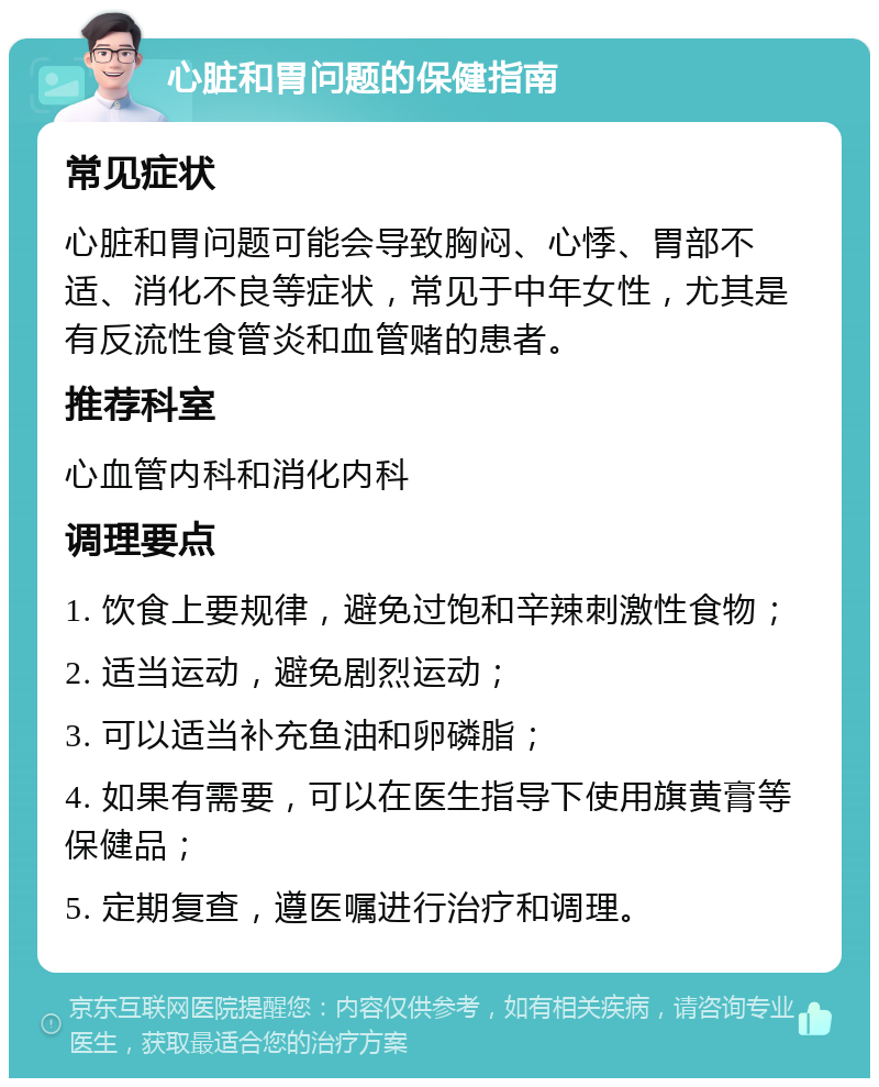 心脏和胃问题的保健指南 常见症状 心脏和胃问题可能会导致胸闷、心悸、胃部不适、消化不良等症状，常见于中年女性，尤其是有反流性食管炎和血管赌的患者。 推荐科室 心血管内科和消化内科 调理要点 1. 饮食上要规律，避免过饱和辛辣刺激性食物； 2. 适当运动，避免剧烈运动； 3. 可以适当补充鱼油和卵磷脂； 4. 如果有需要，可以在医生指导下使用旗黄膏等保健品； 5. 定期复查，遵医嘱进行治疗和调理。