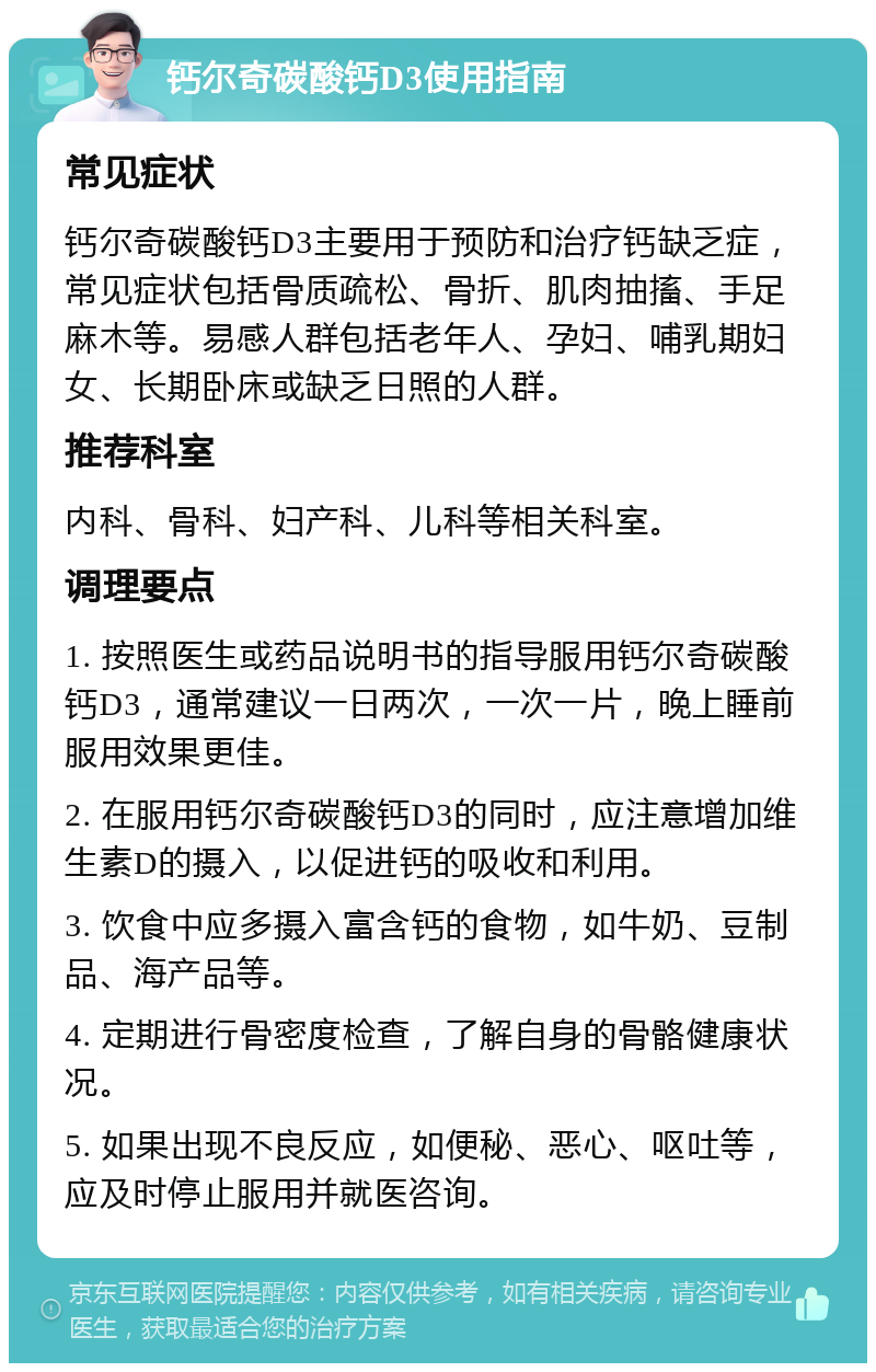 钙尔奇碳酸钙D3使用指南 常见症状 钙尔奇碳酸钙D3主要用于预防和治疗钙缺乏症，常见症状包括骨质疏松、骨折、肌肉抽搐、手足麻木等。易感人群包括老年人、孕妇、哺乳期妇女、长期卧床或缺乏日照的人群。 推荐科室 内科、骨科、妇产科、儿科等相关科室。 调理要点 1. 按照医生或药品说明书的指导服用钙尔奇碳酸钙D3，通常建议一日两次，一次一片，晚上睡前服用效果更佳。 2. 在服用钙尔奇碳酸钙D3的同时，应注意增加维生素D的摄入，以促进钙的吸收和利用。 3. 饮食中应多摄入富含钙的食物，如牛奶、豆制品、海产品等。 4. 定期进行骨密度检查，了解自身的骨骼健康状况。 5. 如果出现不良反应，如便秘、恶心、呕吐等，应及时停止服用并就医咨询。