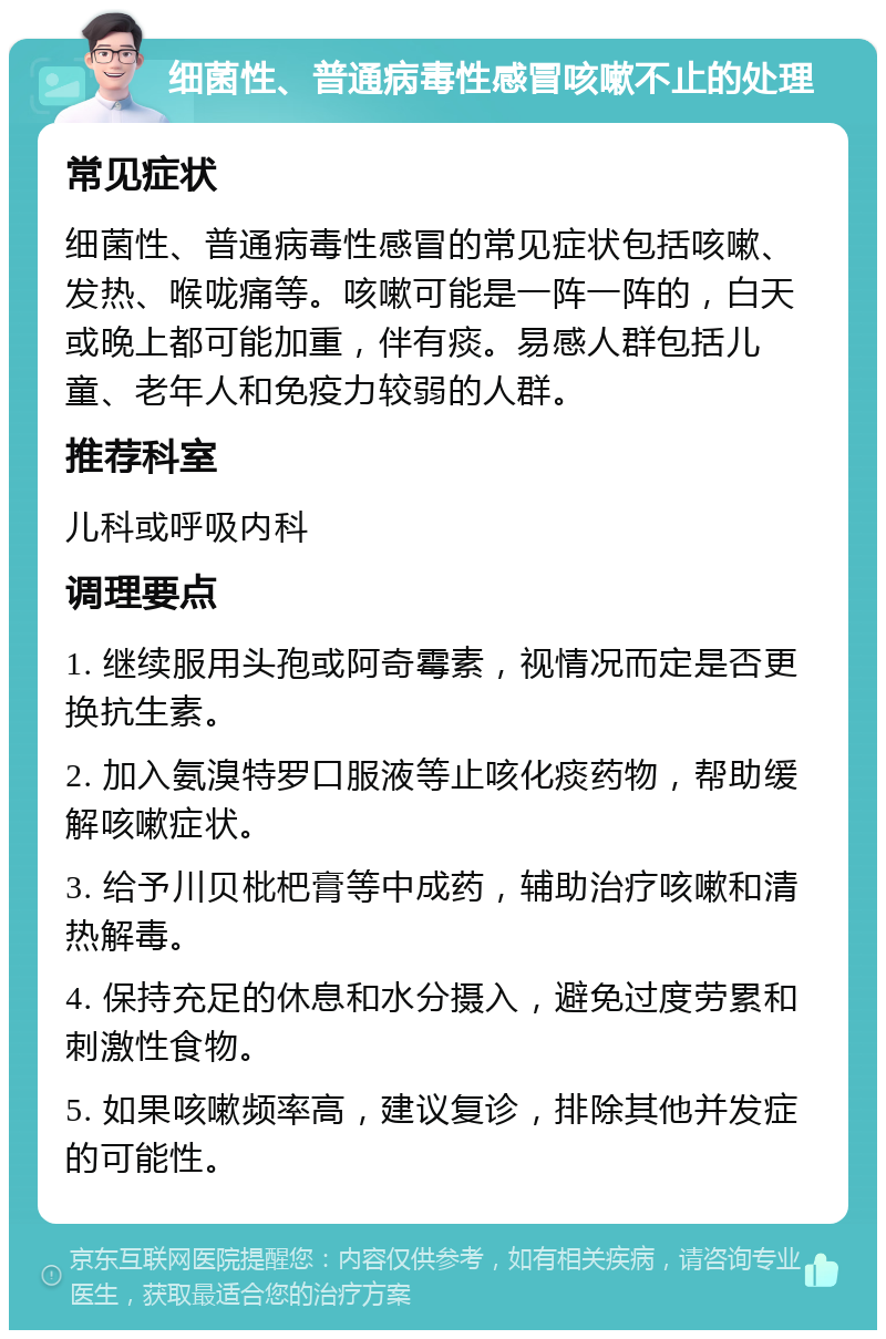 细菌性、普通病毒性感冒咳嗽不止的处理 常见症状 细菌性、普通病毒性感冒的常见症状包括咳嗽、发热、喉咙痛等。咳嗽可能是一阵一阵的，白天或晚上都可能加重，伴有痰。易感人群包括儿童、老年人和免疫力较弱的人群。 推荐科室 儿科或呼吸内科 调理要点 1. 继续服用头孢或阿奇霉素，视情况而定是否更换抗生素。 2. 加入氨溴特罗口服液等止咳化痰药物，帮助缓解咳嗽症状。 3. 给予川贝枇杷膏等中成药，辅助治疗咳嗽和清热解毒。 4. 保持充足的休息和水分摄入，避免过度劳累和刺激性食物。 5. 如果咳嗽频率高，建议复诊，排除其他并发症的可能性。