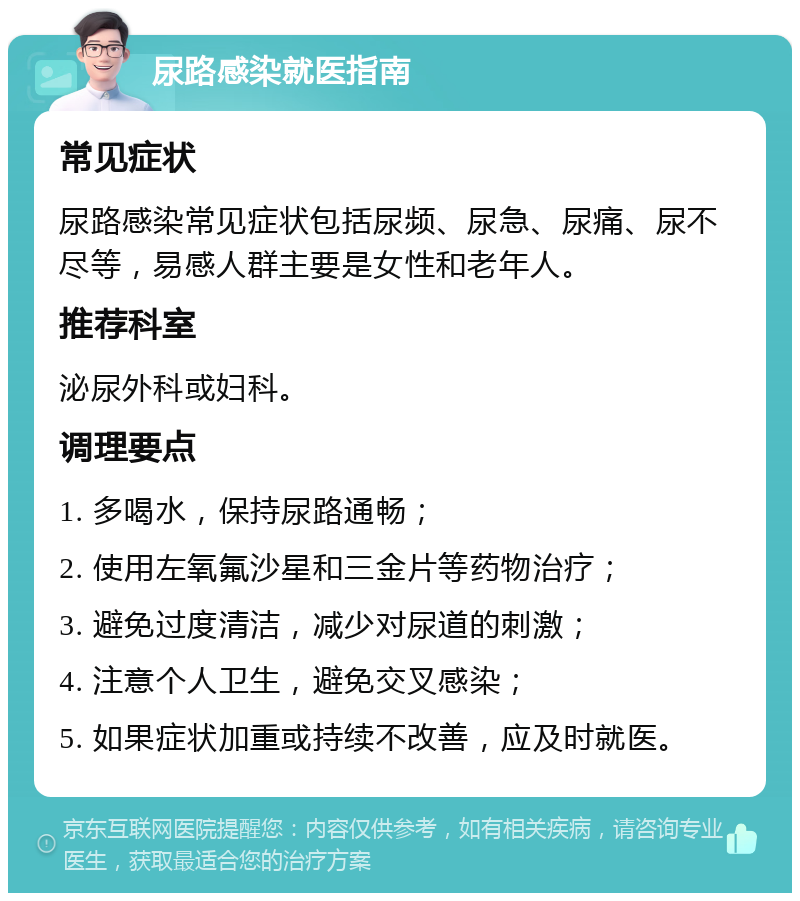 尿路感染就医指南 常见症状 尿路感染常见症状包括尿频、尿急、尿痛、尿不尽等，易感人群主要是女性和老年人。 推荐科室 泌尿外科或妇科。 调理要点 1. 多喝水，保持尿路通畅； 2. 使用左氧氟沙星和三金片等药物治疗； 3. 避免过度清洁，减少对尿道的刺激； 4. 注意个人卫生，避免交叉感染； 5. 如果症状加重或持续不改善，应及时就医。