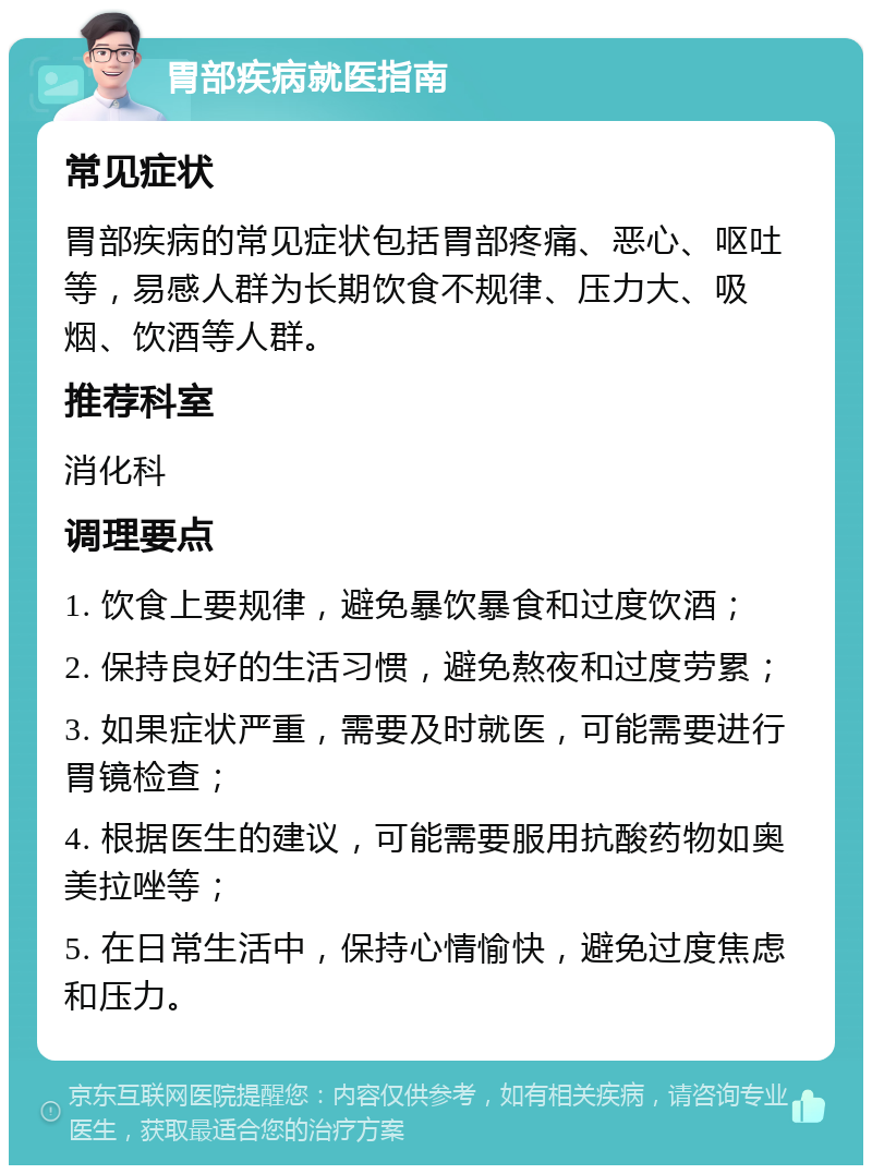 胃部疾病就医指南 常见症状 胃部疾病的常见症状包括胃部疼痛、恶心、呕吐等，易感人群为长期饮食不规律、压力大、吸烟、饮酒等人群。 推荐科室 消化科 调理要点 1. 饮食上要规律，避免暴饮暴食和过度饮酒； 2. 保持良好的生活习惯，避免熬夜和过度劳累； 3. 如果症状严重，需要及时就医，可能需要进行胃镜检查； 4. 根据医生的建议，可能需要服用抗酸药物如奥美拉唑等； 5. 在日常生活中，保持心情愉快，避免过度焦虑和压力。