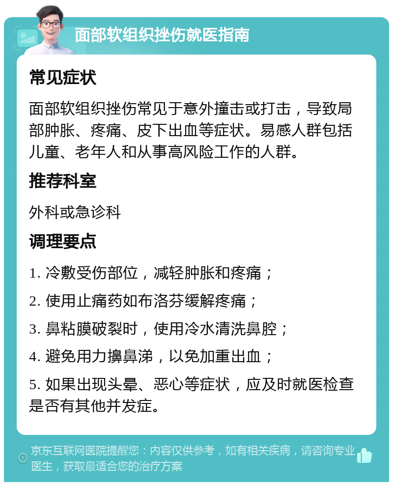 面部软组织挫伤就医指南 常见症状 面部软组织挫伤常见于意外撞击或打击，导致局部肿胀、疼痛、皮下出血等症状。易感人群包括儿童、老年人和从事高风险工作的人群。 推荐科室 外科或急诊科 调理要点 1. 冷敷受伤部位，减轻肿胀和疼痛； 2. 使用止痛药如布洛芬缓解疼痛； 3. 鼻粘膜破裂时，使用冷水清洗鼻腔； 4. 避免用力擤鼻涕，以免加重出血； 5. 如果出现头晕、恶心等症状，应及时就医检查是否有其他并发症。