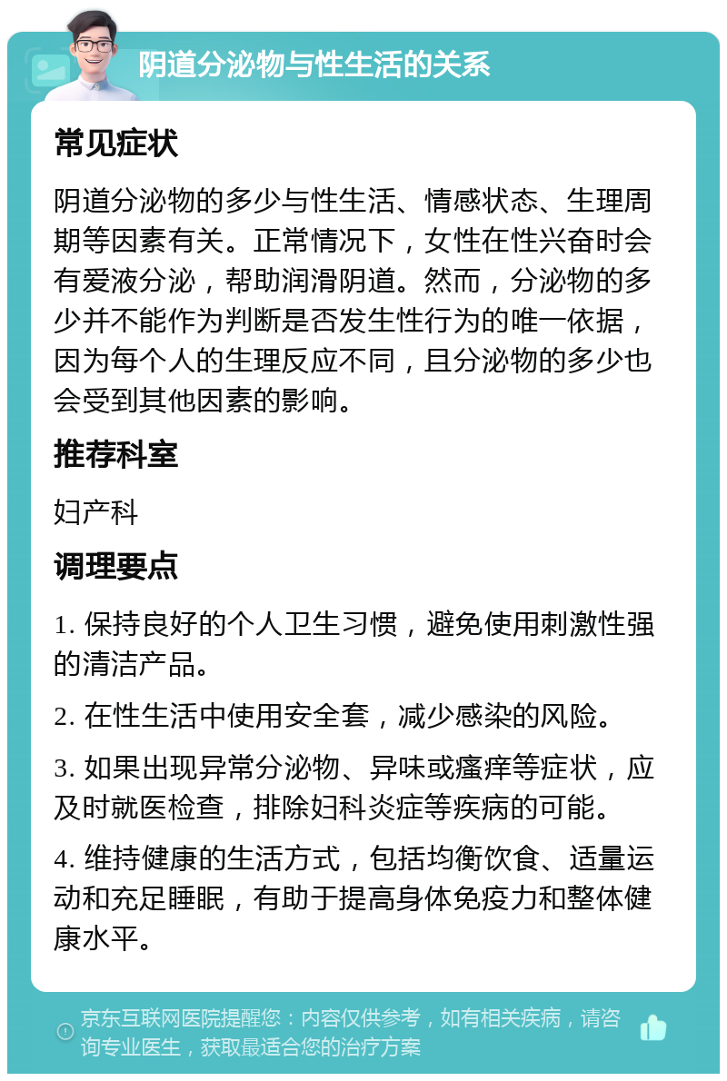 阴道分泌物与性生活的关系 常见症状 阴道分泌物的多少与性生活、情感状态、生理周期等因素有关。正常情况下，女性在性兴奋时会有爱液分泌，帮助润滑阴道。然而，分泌物的多少并不能作为判断是否发生性行为的唯一依据，因为每个人的生理反应不同，且分泌物的多少也会受到其他因素的影响。 推荐科室 妇产科 调理要点 1. 保持良好的个人卫生习惯，避免使用刺激性强的清洁产品。 2. 在性生活中使用安全套，减少感染的风险。 3. 如果出现异常分泌物、异味或瘙痒等症状，应及时就医检查，排除妇科炎症等疾病的可能。 4. 维持健康的生活方式，包括均衡饮食、适量运动和充足睡眠，有助于提高身体免疫力和整体健康水平。