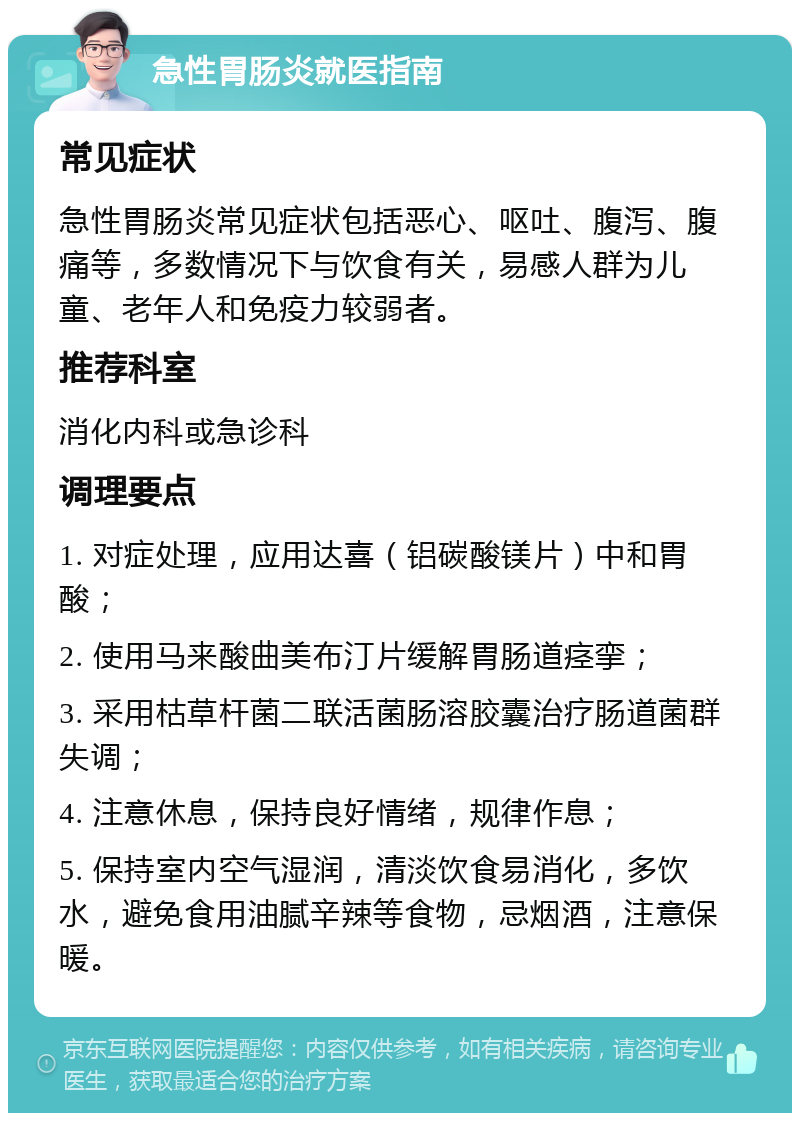 急性胃肠炎就医指南 常见症状 急性胃肠炎常见症状包括恶心、呕吐、腹泻、腹痛等，多数情况下与饮食有关，易感人群为儿童、老年人和免疫力较弱者。 推荐科室 消化内科或急诊科 调理要点 1. 对症处理，应用达喜（铝碳酸镁片）中和胃酸； 2. 使用马来酸曲美布汀片缓解胃肠道痉挛； 3. 采用枯草杆菌二联活菌肠溶胶囊治疗肠道菌群失调； 4. 注意休息，保持良好情绪，规律作息； 5. 保持室内空气湿润，清淡饮食易消化，多饮水，避免食用油腻辛辣等食物，忌烟酒，注意保暖。