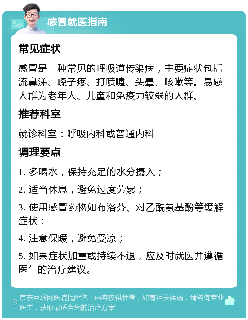 感冒就医指南 常见症状 感冒是一种常见的呼吸道传染病，主要症状包括流鼻涕、嗓子疼、打喷嚏、头晕、咳嗽等。易感人群为老年人、儿童和免疫力较弱的人群。 推荐科室 就诊科室：呼吸内科或普通内科 调理要点 1. 多喝水，保持充足的水分摄入； 2. 适当休息，避免过度劳累； 3. 使用感冒药物如布洛芬、对乙酰氨基酚等缓解症状； 4. 注意保暖，避免受凉； 5. 如果症状加重或持续不退，应及时就医并遵循医生的治疗建议。