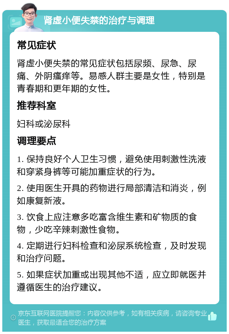 肾虚小便失禁的治疗与调理 常见症状 肾虚小便失禁的常见症状包括尿频、尿急、尿痛、外阴瘙痒等。易感人群主要是女性，特别是青春期和更年期的女性。 推荐科室 妇科或泌尿科 调理要点 1. 保持良好个人卫生习惯，避免使用刺激性洗液和穿紧身裤等可能加重症状的行为。 2. 使用医生开具的药物进行局部清洁和消炎，例如康复新液。 3. 饮食上应注意多吃富含维生素和矿物质的食物，少吃辛辣刺激性食物。 4. 定期进行妇科检查和泌尿系统检查，及时发现和治疗问题。 5. 如果症状加重或出现其他不适，应立即就医并遵循医生的治疗建议。