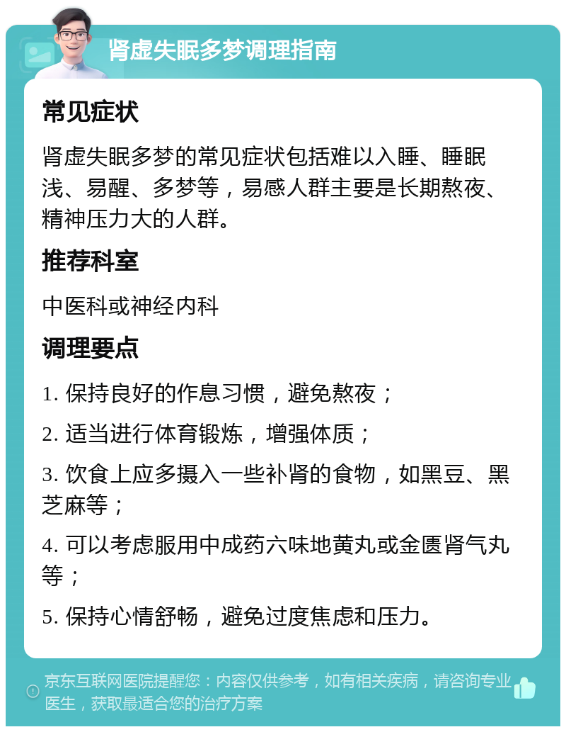 肾虚失眠多梦调理指南 常见症状 肾虚失眠多梦的常见症状包括难以入睡、睡眠浅、易醒、多梦等，易感人群主要是长期熬夜、精神压力大的人群。 推荐科室 中医科或神经内科 调理要点 1. 保持良好的作息习惯，避免熬夜； 2. 适当进行体育锻炼，增强体质； 3. 饮食上应多摄入一些补肾的食物，如黑豆、黑芝麻等； 4. 可以考虑服用中成药六味地黄丸或金匮肾气丸等； 5. 保持心情舒畅，避免过度焦虑和压力。