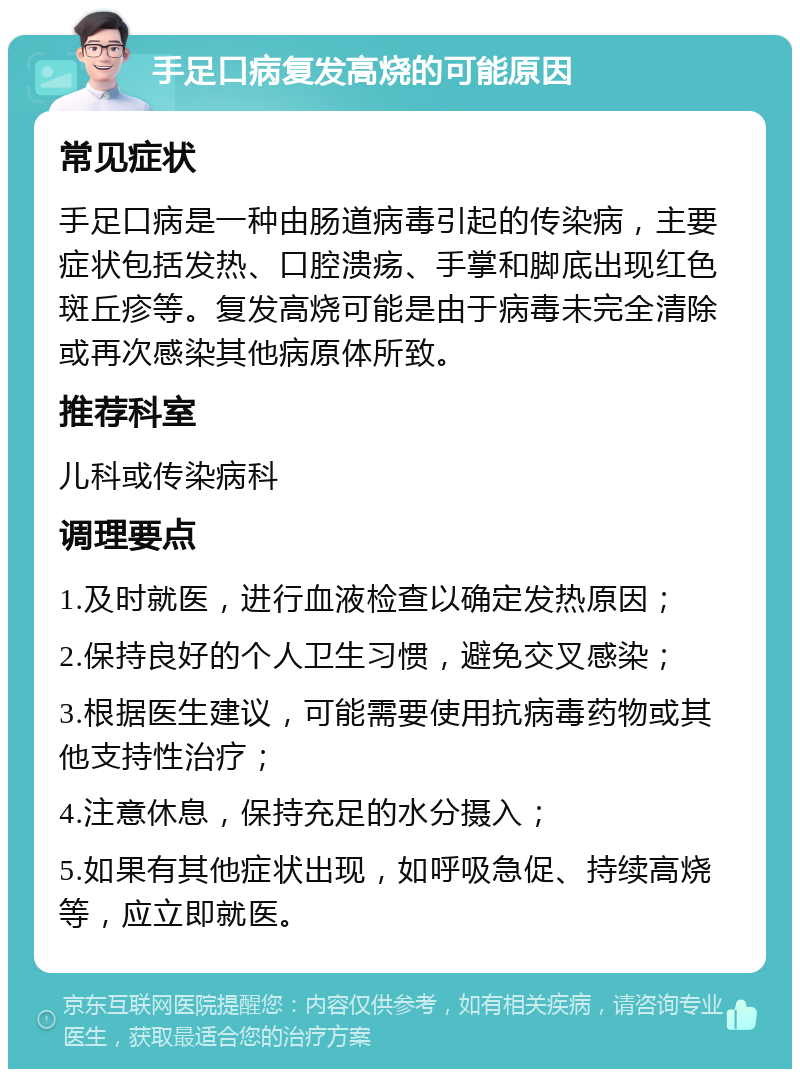 手足口病复发高烧的可能原因 常见症状 手足口病是一种由肠道病毒引起的传染病，主要症状包括发热、口腔溃疡、手掌和脚底出现红色斑丘疹等。复发高烧可能是由于病毒未完全清除或再次感染其他病原体所致。 推荐科室 儿科或传染病科 调理要点 1.及时就医，进行血液检查以确定发热原因； 2.保持良好的个人卫生习惯，避免交叉感染； 3.根据医生建议，可能需要使用抗病毒药物或其他支持性治疗； 4.注意休息，保持充足的水分摄入； 5.如果有其他症状出现，如呼吸急促、持续高烧等，应立即就医。