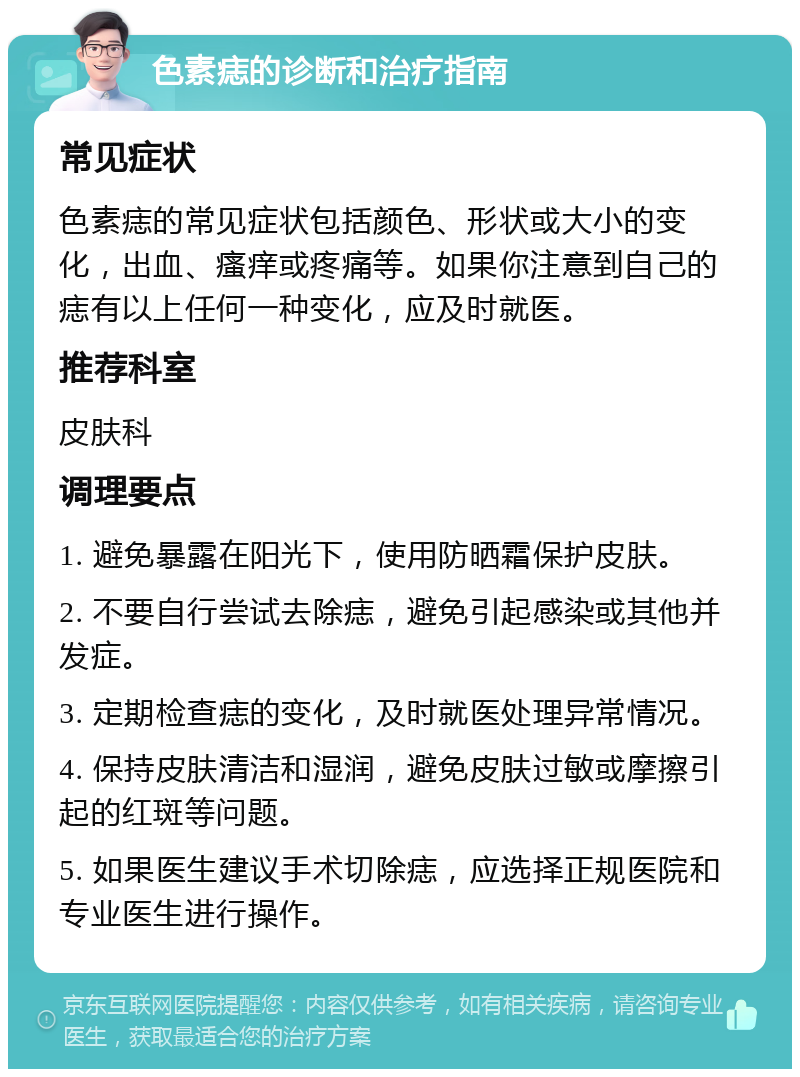 色素痣的诊断和治疗指南 常见症状 色素痣的常见症状包括颜色、形状或大小的变化，出血、瘙痒或疼痛等。如果你注意到自己的痣有以上任何一种变化，应及时就医。 推荐科室 皮肤科 调理要点 1. 避免暴露在阳光下，使用防晒霜保护皮肤。 2. 不要自行尝试去除痣，避免引起感染或其他并发症。 3. 定期检查痣的变化，及时就医处理异常情况。 4. 保持皮肤清洁和湿润，避免皮肤过敏或摩擦引起的红斑等问题。 5. 如果医生建议手术切除痣，应选择正规医院和专业医生进行操作。