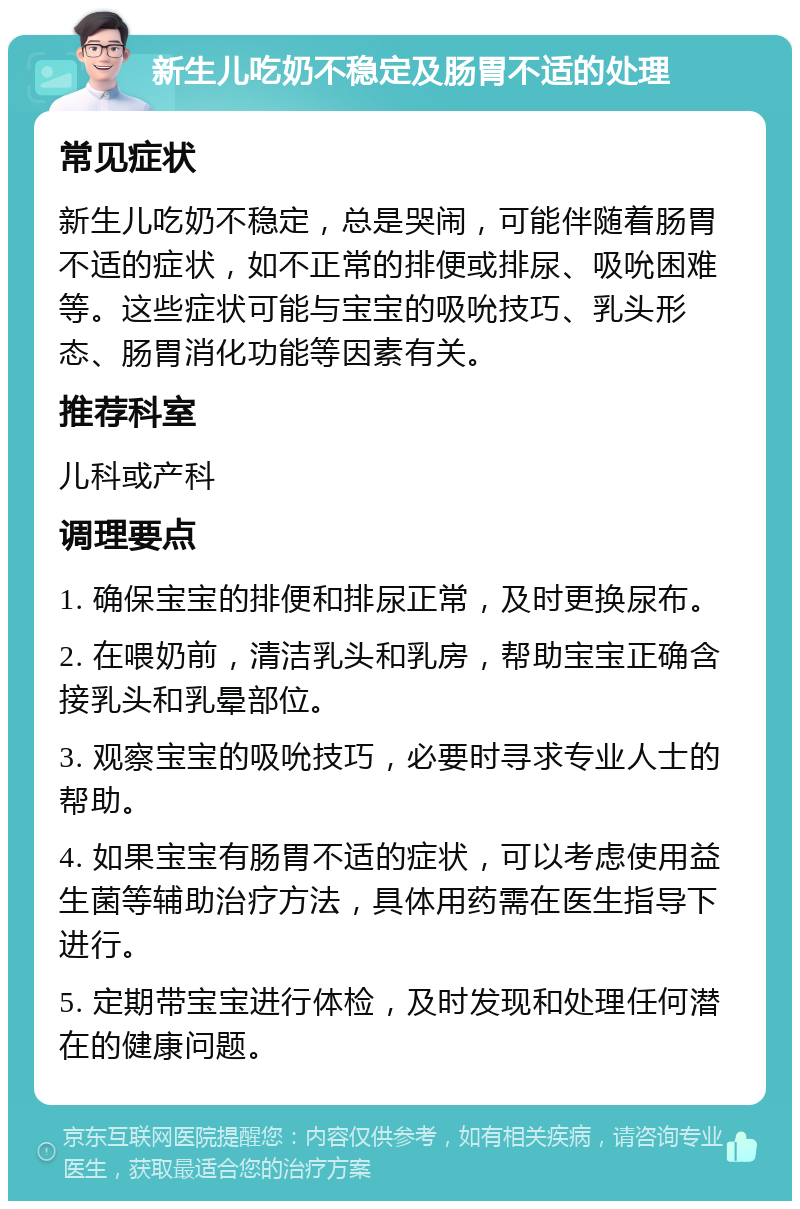 新生儿吃奶不稳定及肠胃不适的处理 常见症状 新生儿吃奶不稳定，总是哭闹，可能伴随着肠胃不适的症状，如不正常的排便或排尿、吸吮困难等。这些症状可能与宝宝的吸吮技巧、乳头形态、肠胃消化功能等因素有关。 推荐科室 儿科或产科 调理要点 1. 确保宝宝的排便和排尿正常，及时更换尿布。 2. 在喂奶前，清洁乳头和乳房，帮助宝宝正确含接乳头和乳晕部位。 3. 观察宝宝的吸吮技巧，必要时寻求专业人士的帮助。 4. 如果宝宝有肠胃不适的症状，可以考虑使用益生菌等辅助治疗方法，具体用药需在医生指导下进行。 5. 定期带宝宝进行体检，及时发现和处理任何潜在的健康问题。