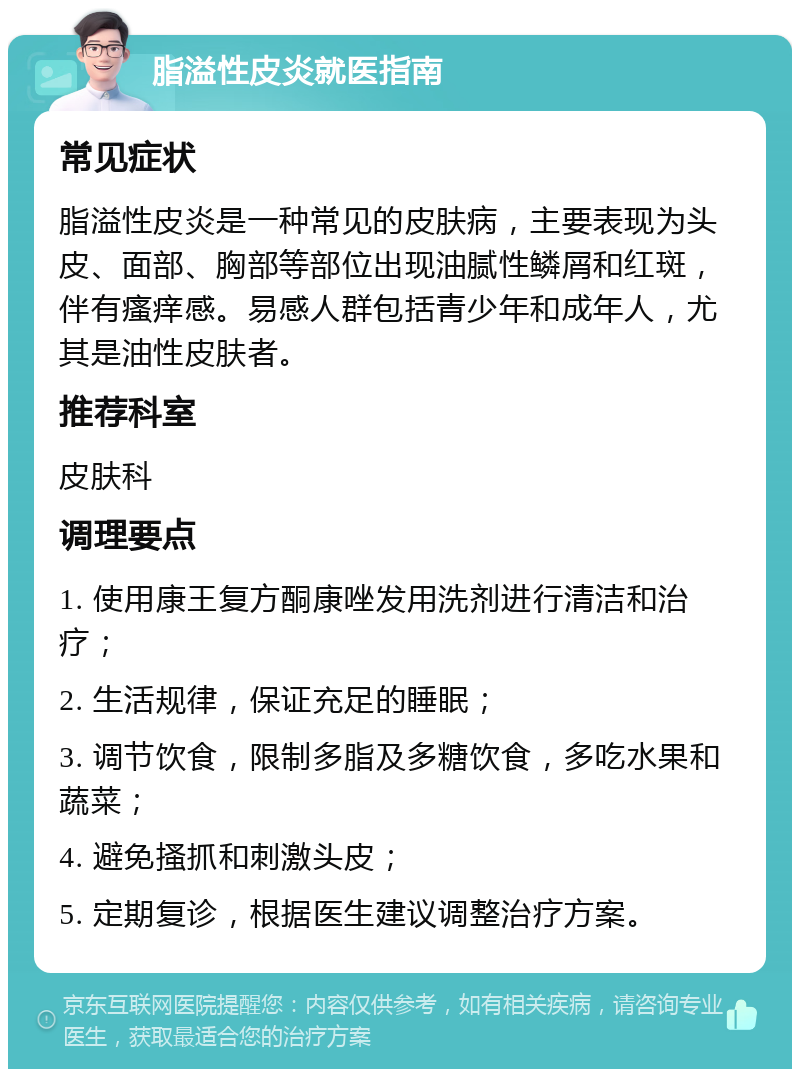 脂溢性皮炎就医指南 常见症状 脂溢性皮炎是一种常见的皮肤病，主要表现为头皮、面部、胸部等部位出现油腻性鳞屑和红斑，伴有瘙痒感。易感人群包括青少年和成年人，尤其是油性皮肤者。 推荐科室 皮肤科 调理要点 1. 使用康王复方酮康唑发用洗剂进行清洁和治疗； 2. 生活规律，保证充足的睡眠； 3. 调节饮食，限制多脂及多糖饮食，多吃水果和蔬菜； 4. 避免搔抓和刺激头皮； 5. 定期复诊，根据医生建议调整治疗方案。