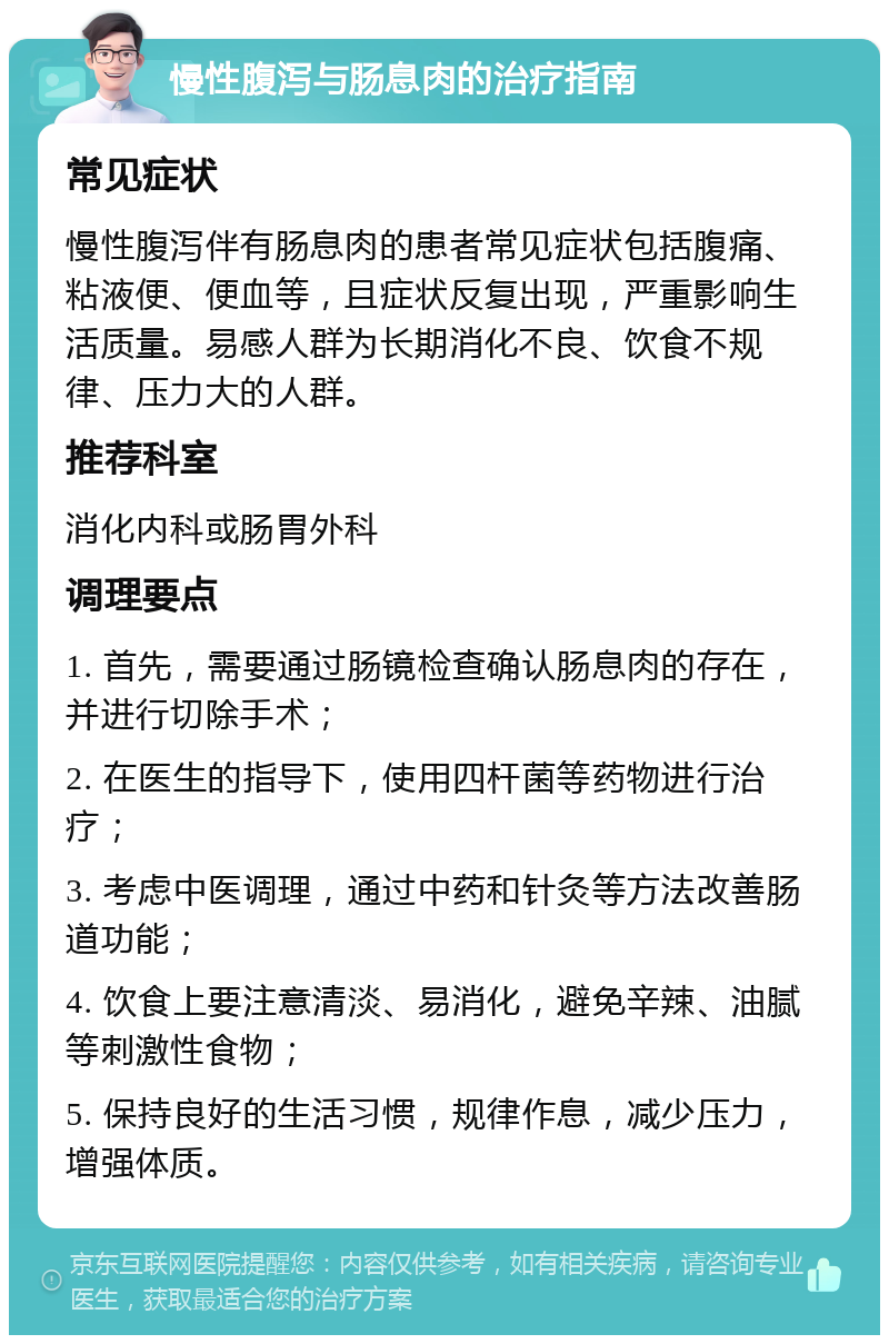 慢性腹泻与肠息肉的治疗指南 常见症状 慢性腹泻伴有肠息肉的患者常见症状包括腹痛、粘液便、便血等，且症状反复出现，严重影响生活质量。易感人群为长期消化不良、饮食不规律、压力大的人群。 推荐科室 消化内科或肠胃外科 调理要点 1. 首先，需要通过肠镜检查确认肠息肉的存在，并进行切除手术； 2. 在医生的指导下，使用四杆菌等药物进行治疗； 3. 考虑中医调理，通过中药和针灸等方法改善肠道功能； 4. 饮食上要注意清淡、易消化，避免辛辣、油腻等刺激性食物； 5. 保持良好的生活习惯，规律作息，减少压力，增强体质。