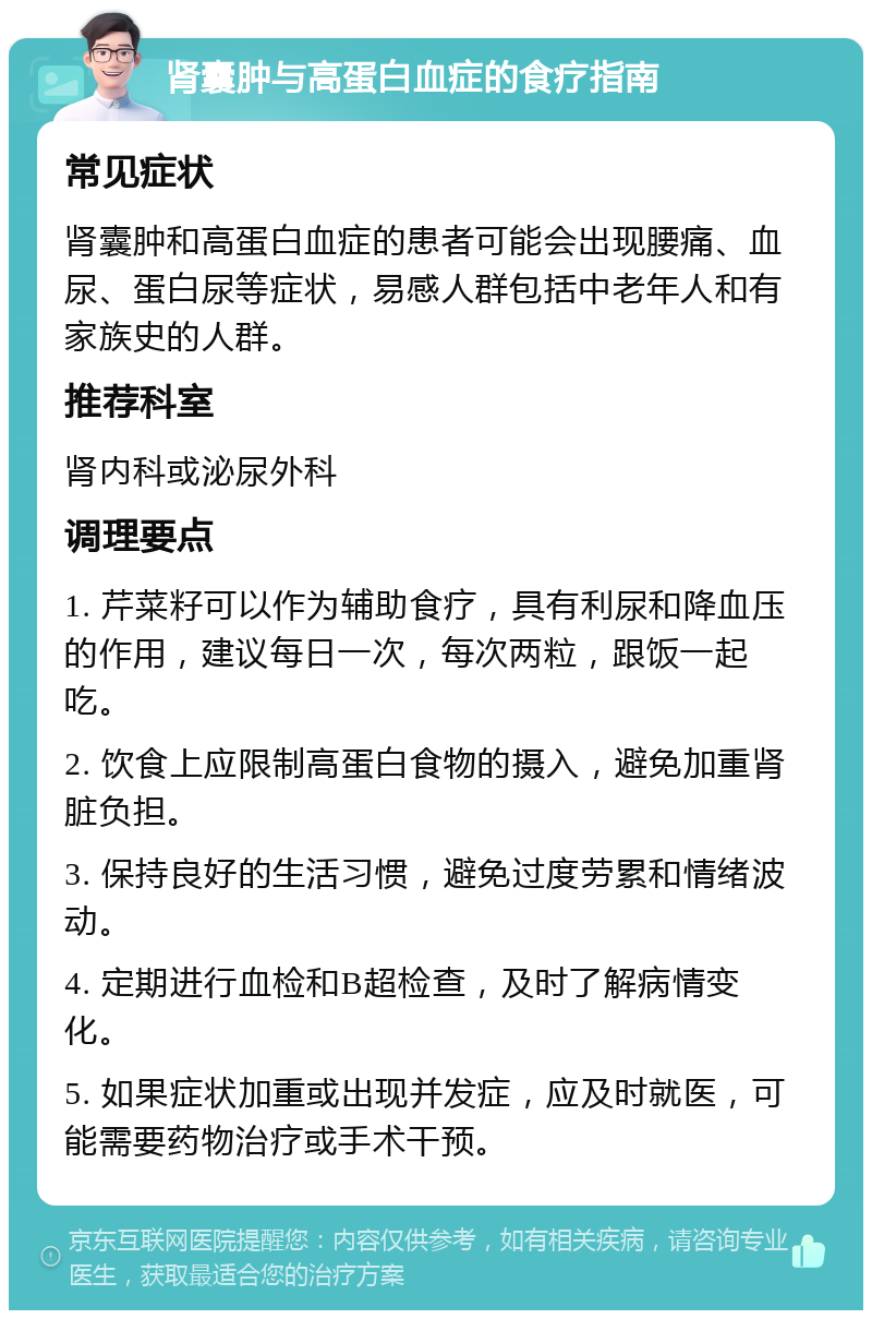 肾囊肿与高蛋白血症的食疗指南 常见症状 肾囊肿和高蛋白血症的患者可能会出现腰痛、血尿、蛋白尿等症状，易感人群包括中老年人和有家族史的人群。 推荐科室 肾内科或泌尿外科 调理要点 1. 芹菜籽可以作为辅助食疗，具有利尿和降血压的作用，建议每日一次，每次两粒，跟饭一起吃。 2. 饮食上应限制高蛋白食物的摄入，避免加重肾脏负担。 3. 保持良好的生活习惯，避免过度劳累和情绪波动。 4. 定期进行血检和B超检查，及时了解病情变化。 5. 如果症状加重或出现并发症，应及时就医，可能需要药物治疗或手术干预。