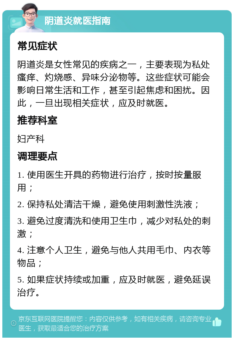 阴道炎就医指南 常见症状 阴道炎是女性常见的疾病之一，主要表现为私处瘙痒、灼烧感、异味分泌物等。这些症状可能会影响日常生活和工作，甚至引起焦虑和困扰。因此，一旦出现相关症状，应及时就医。 推荐科室 妇产科 调理要点 1. 使用医生开具的药物进行治疗，按时按量服用； 2. 保持私处清洁干燥，避免使用刺激性洗液； 3. 避免过度清洗和使用卫生巾，减少对私处的刺激； 4. 注意个人卫生，避免与他人共用毛巾、内衣等物品； 5. 如果症状持续或加重，应及时就医，避免延误治疗。