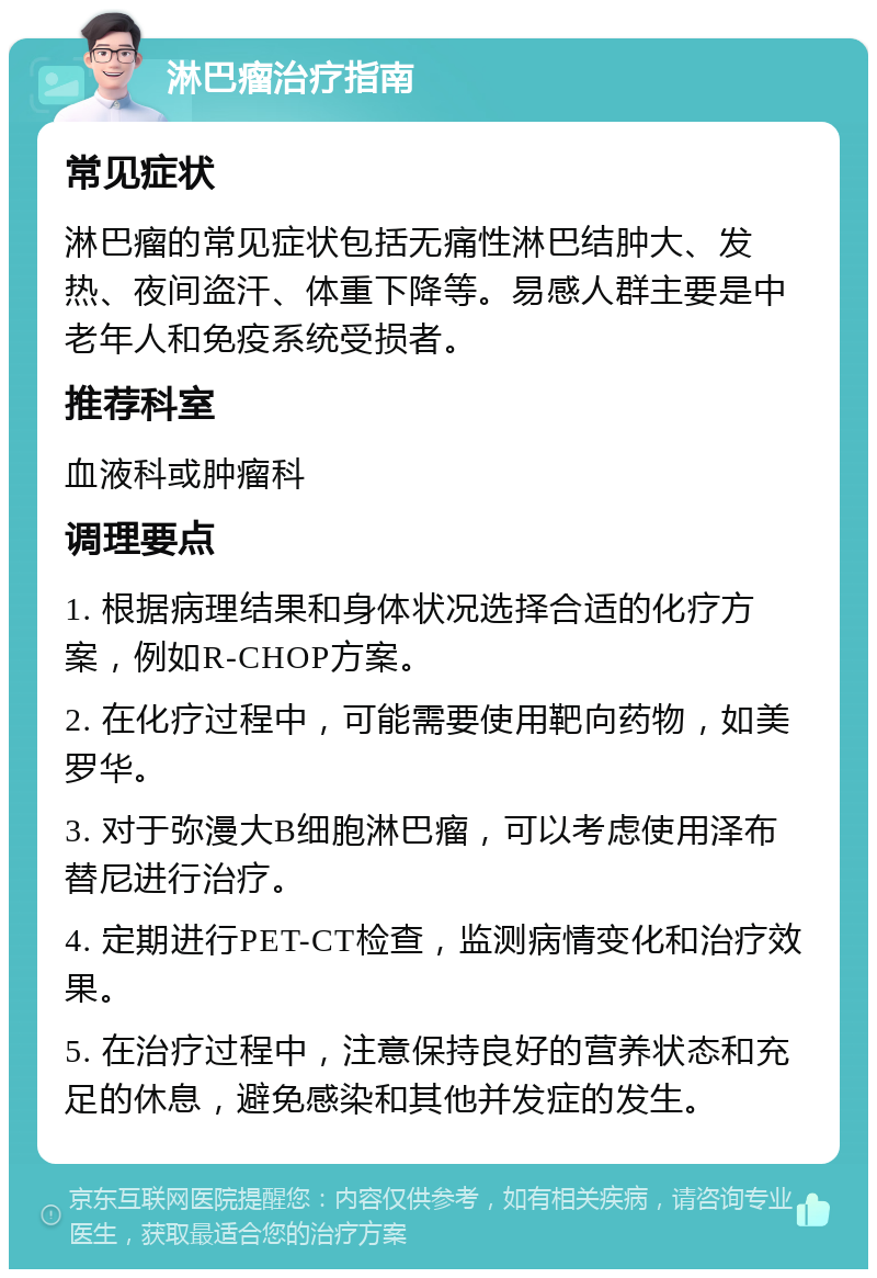 淋巴瘤治疗指南 常见症状 淋巴瘤的常见症状包括无痛性淋巴结肿大、发热、夜间盗汗、体重下降等。易感人群主要是中老年人和免疫系统受损者。 推荐科室 血液科或肿瘤科 调理要点 1. 根据病理结果和身体状况选择合适的化疗方案，例如R-CHOP方案。 2. 在化疗过程中，可能需要使用靶向药物，如美罗华。 3. 对于弥漫大B细胞淋巴瘤，可以考虑使用泽布替尼进行治疗。 4. 定期进行PET-CT检查，监测病情变化和治疗效果。 5. 在治疗过程中，注意保持良好的营养状态和充足的休息，避免感染和其他并发症的发生。