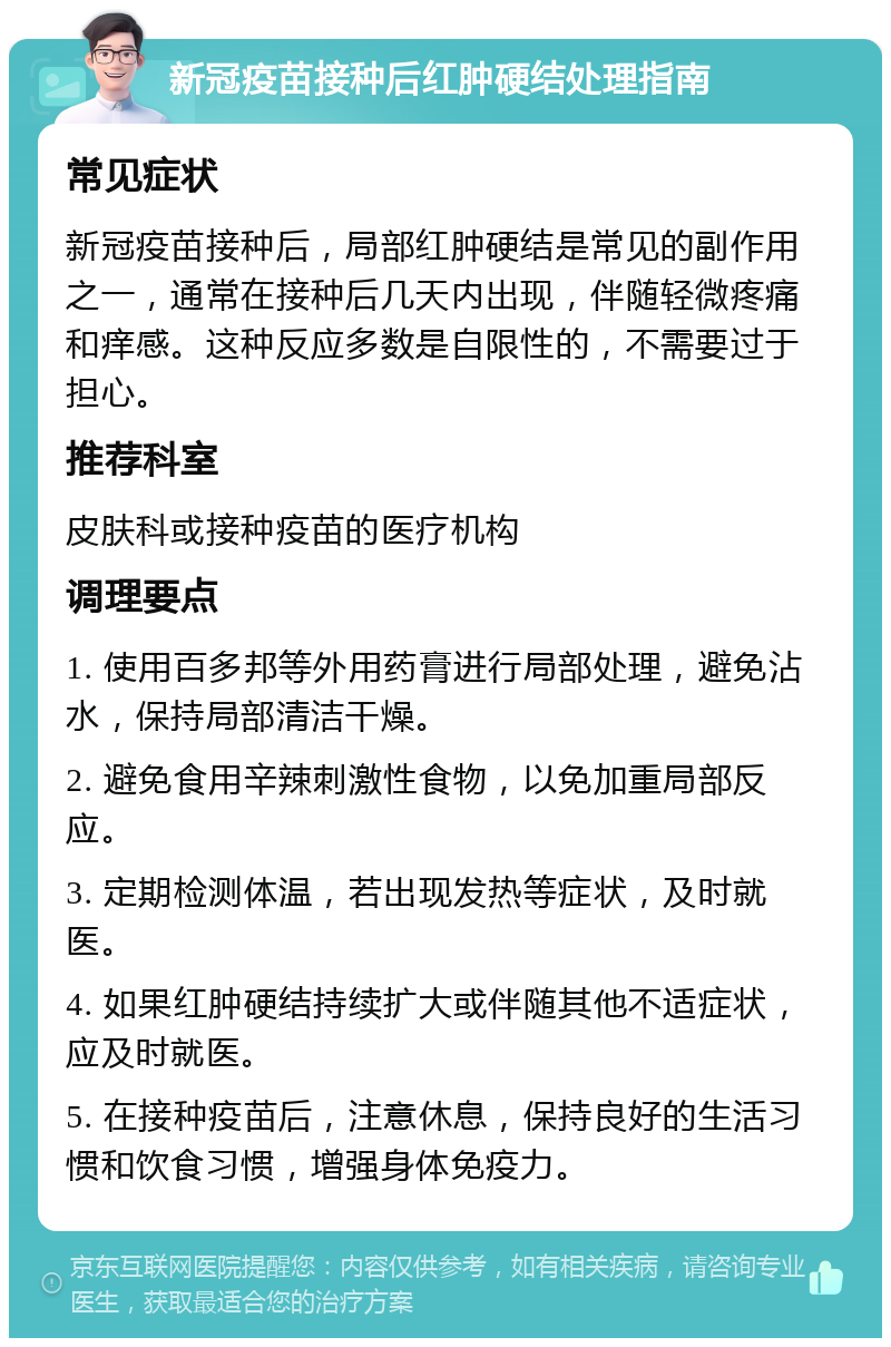 新冠疫苗接种后红肿硬结处理指南 常见症状 新冠疫苗接种后，局部红肿硬结是常见的副作用之一，通常在接种后几天内出现，伴随轻微疼痛和痒感。这种反应多数是自限性的，不需要过于担心。 推荐科室 皮肤科或接种疫苗的医疗机构 调理要点 1. 使用百多邦等外用药膏进行局部处理，避免沾水，保持局部清洁干燥。 2. 避免食用辛辣刺激性食物，以免加重局部反应。 3. 定期检测体温，若出现发热等症状，及时就医。 4. 如果红肿硬结持续扩大或伴随其他不适症状，应及时就医。 5. 在接种疫苗后，注意休息，保持良好的生活习惯和饮食习惯，增强身体免疫力。