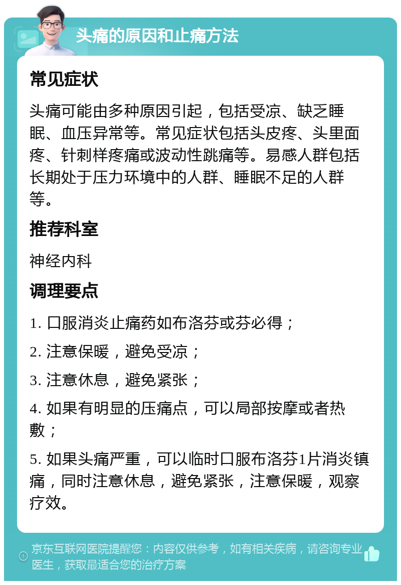 头痛的原因和止痛方法 常见症状 头痛可能由多种原因引起，包括受凉、缺乏睡眠、血压异常等。常见症状包括头皮疼、头里面疼、针刺样疼痛或波动性跳痛等。易感人群包括长期处于压力环境中的人群、睡眠不足的人群等。 推荐科室 神经内科 调理要点 1. 口服消炎止痛药如布洛芬或芬必得； 2. 注意保暖，避免受凉； 3. 注意休息，避免紧张； 4. 如果有明显的压痛点，可以局部按摩或者热敷； 5. 如果头痛严重，可以临时口服布洛芬1片消炎镇痛，同时注意休息，避免紧张，注意保暖，观察疗效。