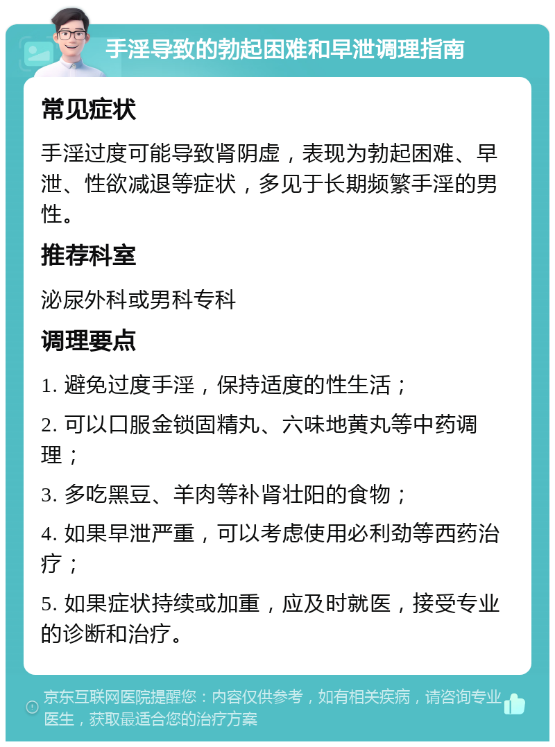 手淫导致的勃起困难和早泄调理指南 常见症状 手淫过度可能导致肾阴虚，表现为勃起困难、早泄、性欲减退等症状，多见于长期频繁手淫的男性。 推荐科室 泌尿外科或男科专科 调理要点 1. 避免过度手淫，保持适度的性生活； 2. 可以口服金锁固精丸、六味地黄丸等中药调理； 3. 多吃黑豆、羊肉等补肾壮阳的食物； 4. 如果早泄严重，可以考虑使用必利劲等西药治疗； 5. 如果症状持续或加重，应及时就医，接受专业的诊断和治疗。