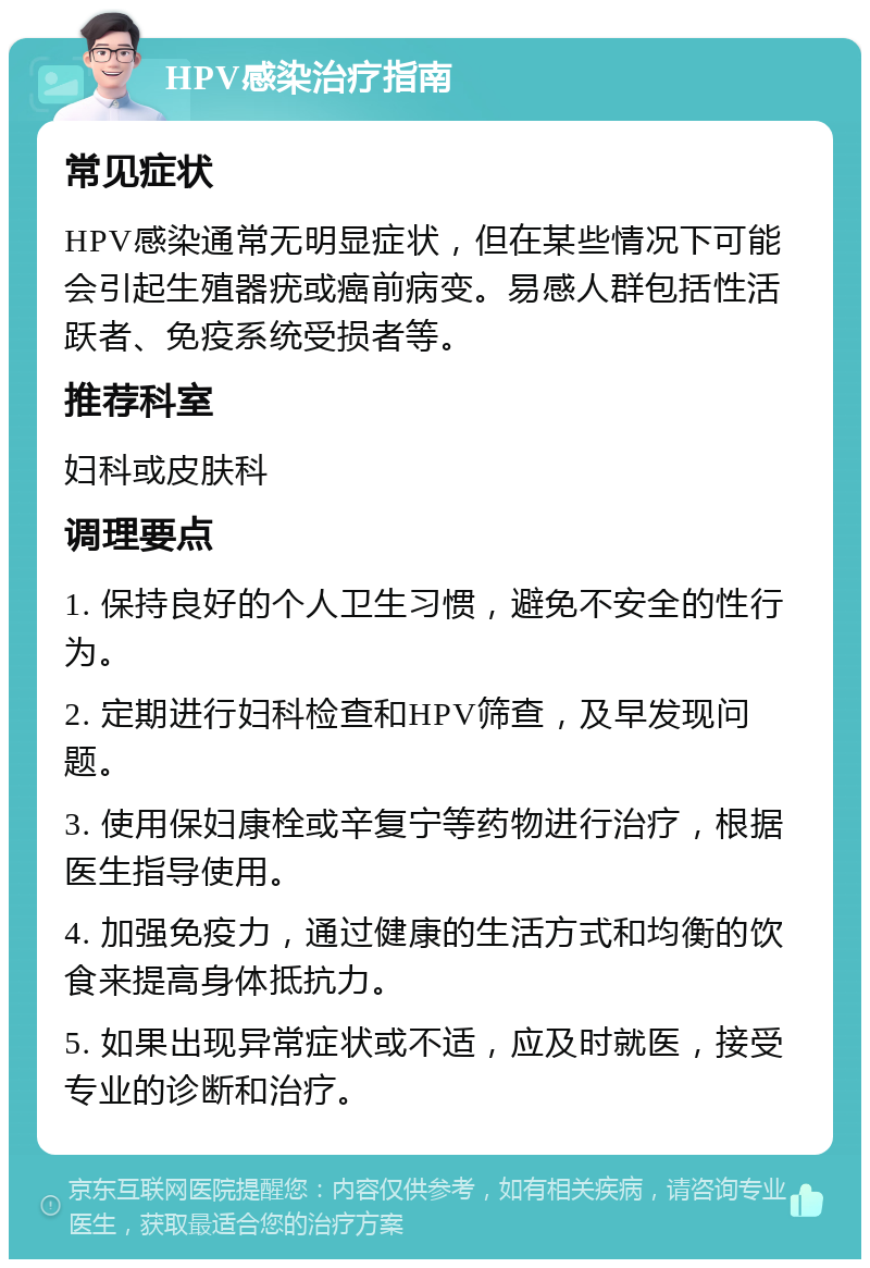 HPV感染治疗指南 常见症状 HPV感染通常无明显症状，但在某些情况下可能会引起生殖器疣或癌前病变。易感人群包括性活跃者、免疫系统受损者等。 推荐科室 妇科或皮肤科 调理要点 1. 保持良好的个人卫生习惯，避免不安全的性行为。 2. 定期进行妇科检查和HPV筛查，及早发现问题。 3. 使用保妇康栓或辛复宁等药物进行治疗，根据医生指导使用。 4. 加强免疫力，通过健康的生活方式和均衡的饮食来提高身体抵抗力。 5. 如果出现异常症状或不适，应及时就医，接受专业的诊断和治疗。