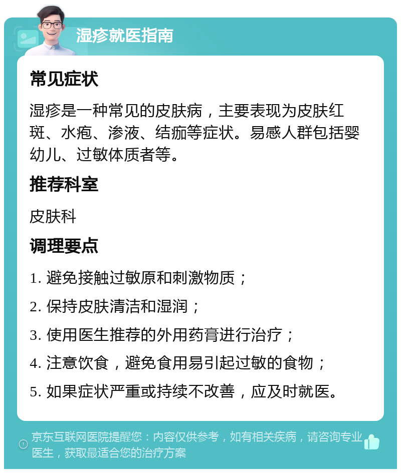 湿疹就医指南 常见症状 湿疹是一种常见的皮肤病，主要表现为皮肤红斑、水疱、渗液、结痂等症状。易感人群包括婴幼儿、过敏体质者等。 推荐科室 皮肤科 调理要点 1. 避免接触过敏原和刺激物质； 2. 保持皮肤清洁和湿润； 3. 使用医生推荐的外用药膏进行治疗； 4. 注意饮食，避免食用易引起过敏的食物； 5. 如果症状严重或持续不改善，应及时就医。