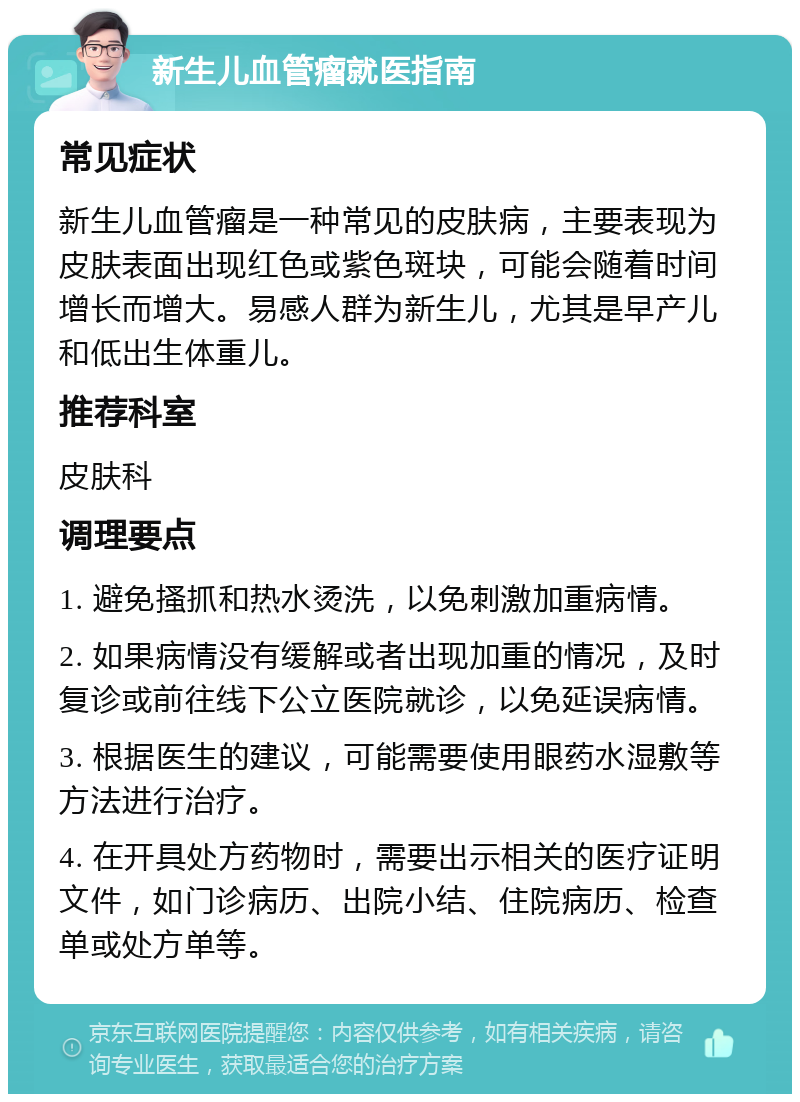 新生儿血管瘤就医指南 常见症状 新生儿血管瘤是一种常见的皮肤病，主要表现为皮肤表面出现红色或紫色斑块，可能会随着时间增长而增大。易感人群为新生儿，尤其是早产儿和低出生体重儿。 推荐科室 皮肤科 调理要点 1. 避免搔抓和热水烫洗，以免刺激加重病情。 2. 如果病情没有缓解或者出现加重的情况，及时复诊或前往线下公立医院就诊，以免延误病情。 3. 根据医生的建议，可能需要使用眼药水湿敷等方法进行治疗。 4. 在开具处方药物时，需要出示相关的医疗证明文件，如门诊病历、出院小结、住院病历、检查单或处方单等。