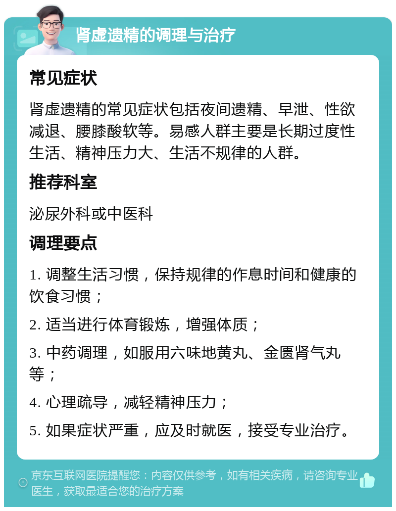 肾虚遗精的调理与治疗 常见症状 肾虚遗精的常见症状包括夜间遗精、早泄、性欲减退、腰膝酸软等。易感人群主要是长期过度性生活、精神压力大、生活不规律的人群。 推荐科室 泌尿外科或中医科 调理要点 1. 调整生活习惯，保持规律的作息时间和健康的饮食习惯； 2. 适当进行体育锻炼，增强体质； 3. 中药调理，如服用六味地黄丸、金匮肾气丸等； 4. 心理疏导，减轻精神压力； 5. 如果症状严重，应及时就医，接受专业治疗。