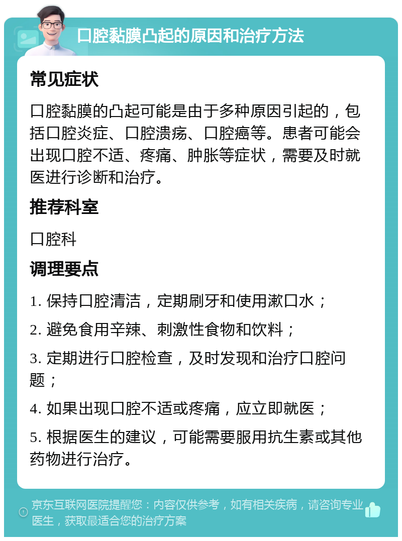 口腔黏膜凸起的原因和治疗方法 常见症状 口腔黏膜的凸起可能是由于多种原因引起的，包括口腔炎症、口腔溃疡、口腔癌等。患者可能会出现口腔不适、疼痛、肿胀等症状，需要及时就医进行诊断和治疗。 推荐科室 口腔科 调理要点 1. 保持口腔清洁，定期刷牙和使用漱口水； 2. 避免食用辛辣、刺激性食物和饮料； 3. 定期进行口腔检查，及时发现和治疗口腔问题； 4. 如果出现口腔不适或疼痛，应立即就医； 5. 根据医生的建议，可能需要服用抗生素或其他药物进行治疗。