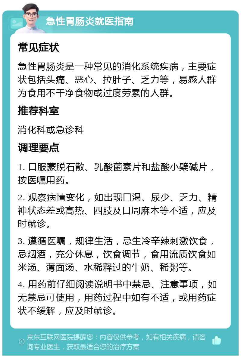 急性胃肠炎就医指南 常见症状 急性胃肠炎是一种常见的消化系统疾病，主要症状包括头痛、恶心、拉肚子、乏力等，易感人群为食用不干净食物或过度劳累的人群。 推荐科室 消化科或急诊科 调理要点 1. 口服蒙脱石散、乳酸菌素片和盐酸小檗碱片，按医嘱用药。 2. 观察病情变化，如出现口渴、尿少、乏力、精神状态差或高热、四肢及口周麻木等不适，应及时就诊。 3. 遵循医嘱，规律生活，忌生冷辛辣刺激饮食，忌烟酒，充分休息，饮食调节，食用流质饮食如米汤、薄面汤、水稀释过的牛奶、稀粥等。 4. 用药前仔细阅读说明书中禁忌、注意事项，如无禁忌可使用，用药过程中如有不适，或用药症状不缓解，应及时就诊。