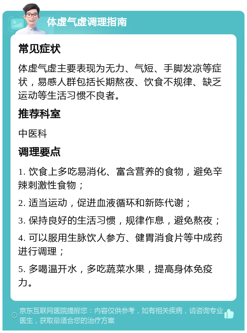 体虚气虚调理指南 常见症状 体虚气虚主要表现为无力、气短、手脚发凉等症状，易感人群包括长期熬夜、饮食不规律、缺乏运动等生活习惯不良者。 推荐科室 中医科 调理要点 1. 饮食上多吃易消化、富含营养的食物，避免辛辣刺激性食物； 2. 适当运动，促进血液循环和新陈代谢； 3. 保持良好的生活习惯，规律作息，避免熬夜； 4. 可以服用生脉饮人参方、健胃消食片等中成药进行调理； 5. 多喝温开水，多吃蔬菜水果，提高身体免疫力。