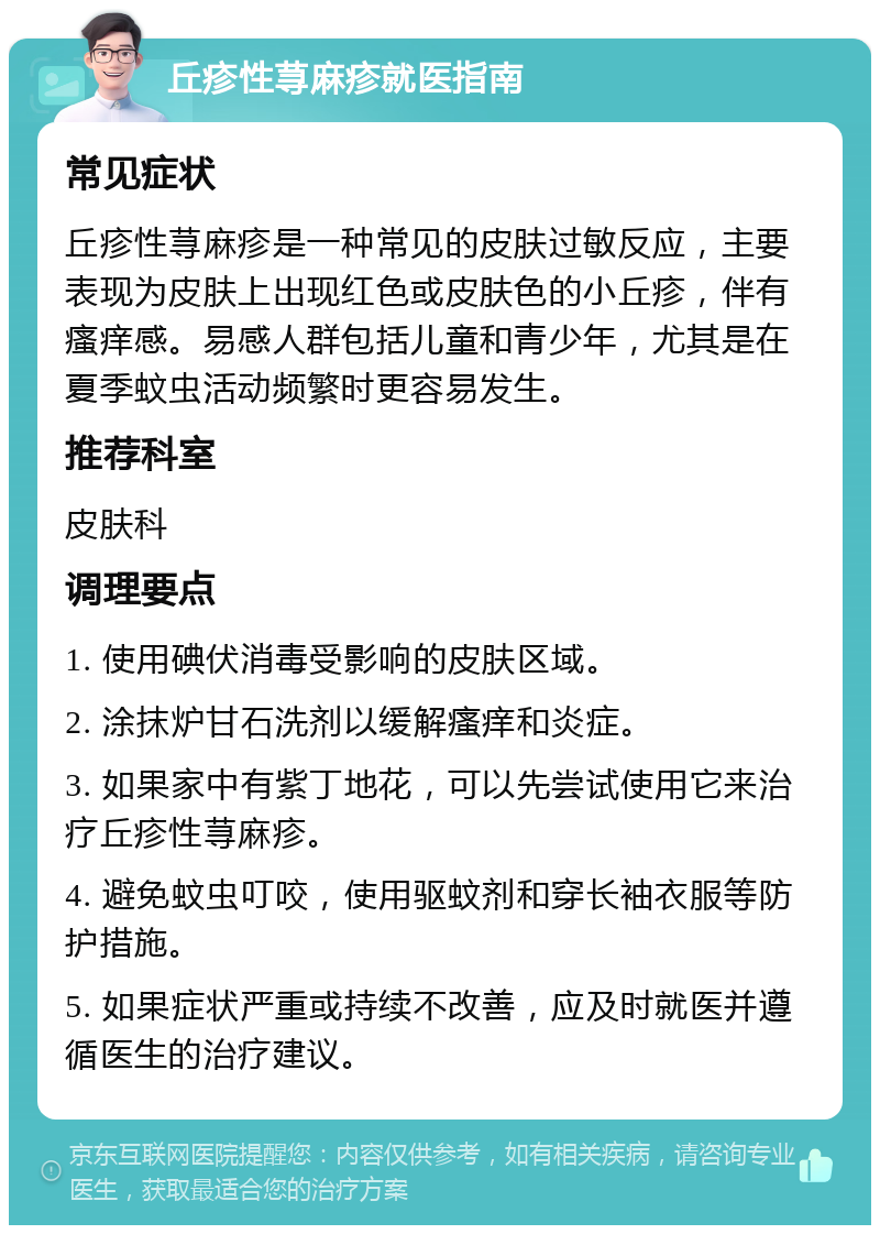 丘疹性荨麻疹就医指南 常见症状 丘疹性荨麻疹是一种常见的皮肤过敏反应，主要表现为皮肤上出现红色或皮肤色的小丘疹，伴有瘙痒感。易感人群包括儿童和青少年，尤其是在夏季蚊虫活动频繁时更容易发生。 推荐科室 皮肤科 调理要点 1. 使用碘伏消毒受影响的皮肤区域。 2. 涂抹炉甘石洗剂以缓解瘙痒和炎症。 3. 如果家中有紫丁地花，可以先尝试使用它来治疗丘疹性荨麻疹。 4. 避免蚊虫叮咬，使用驱蚊剂和穿长袖衣服等防护措施。 5. 如果症状严重或持续不改善，应及时就医并遵循医生的治疗建议。