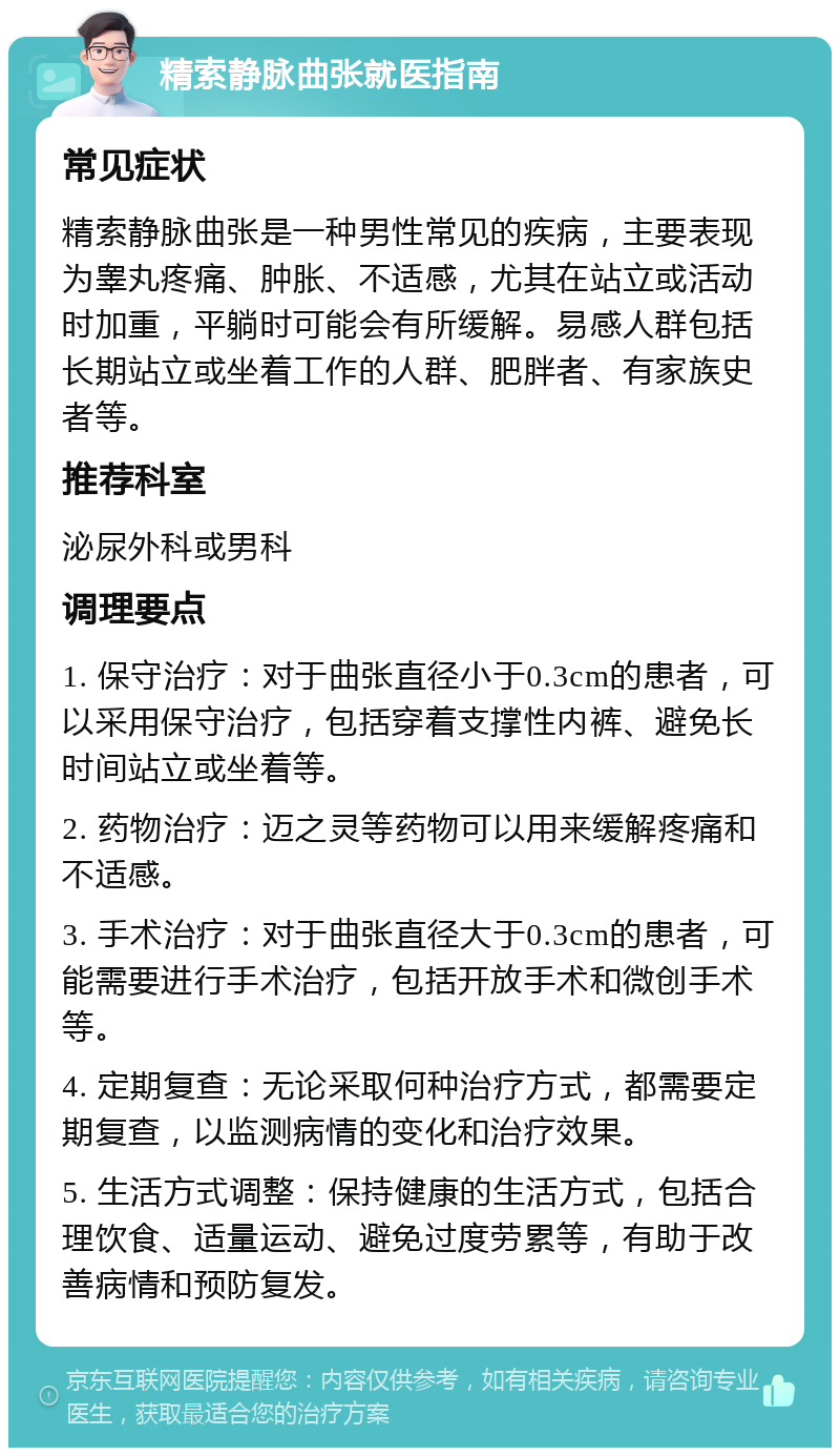 精索静脉曲张就医指南 常见症状 精索静脉曲张是一种男性常见的疾病，主要表现为睾丸疼痛、肿胀、不适感，尤其在站立或活动时加重，平躺时可能会有所缓解。易感人群包括长期站立或坐着工作的人群、肥胖者、有家族史者等。 推荐科室 泌尿外科或男科 调理要点 1. 保守治疗：对于曲张直径小于0.3cm的患者，可以采用保守治疗，包括穿着支撑性内裤、避免长时间站立或坐着等。 2. 药物治疗：迈之灵等药物可以用来缓解疼痛和不适感。 3. 手术治疗：对于曲张直径大于0.3cm的患者，可能需要进行手术治疗，包括开放手术和微创手术等。 4. 定期复查：无论采取何种治疗方式，都需要定期复查，以监测病情的变化和治疗效果。 5. 生活方式调整：保持健康的生活方式，包括合理饮食、适量运动、避免过度劳累等，有助于改善病情和预防复发。