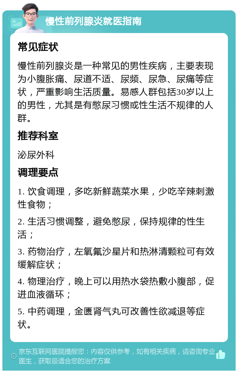 慢性前列腺炎就医指南 常见症状 慢性前列腺炎是一种常见的男性疾病，主要表现为小腹胀痛、尿道不适、尿频、尿急、尿痛等症状，严重影响生活质量。易感人群包括30岁以上的男性，尤其是有憋尿习惯或性生活不规律的人群。 推荐科室 泌尿外科 调理要点 1. 饮食调理，多吃新鲜蔬菜水果，少吃辛辣刺激性食物； 2. 生活习惯调整，避免憋尿，保持规律的性生活； 3. 药物治疗，左氧氟沙星片和热淋清颗粒可有效缓解症状； 4. 物理治疗，晚上可以用热水袋热敷小腹部，促进血液循环； 5. 中药调理，金匮肾气丸可改善性欲减退等症状。