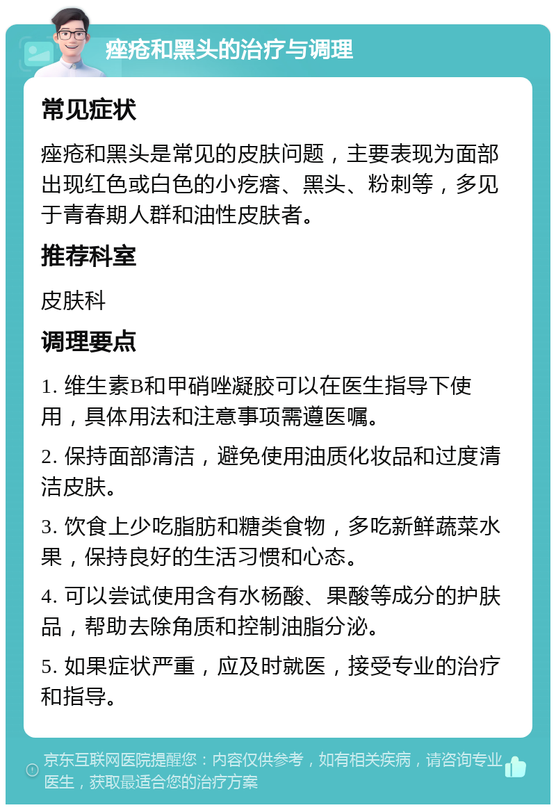 痤疮和黑头的治疗与调理 常见症状 痤疮和黑头是常见的皮肤问题，主要表现为面部出现红色或白色的小疙瘩、黑头、粉刺等，多见于青春期人群和油性皮肤者。 推荐科室 皮肤科 调理要点 1. 维生素B和甲硝唑凝胶可以在医生指导下使用，具体用法和注意事项需遵医嘱。 2. 保持面部清洁，避免使用油质化妆品和过度清洁皮肤。 3. 饮食上少吃脂肪和糖类食物，多吃新鲜蔬菜水果，保持良好的生活习惯和心态。 4. 可以尝试使用含有水杨酸、果酸等成分的护肤品，帮助去除角质和控制油脂分泌。 5. 如果症状严重，应及时就医，接受专业的治疗和指导。