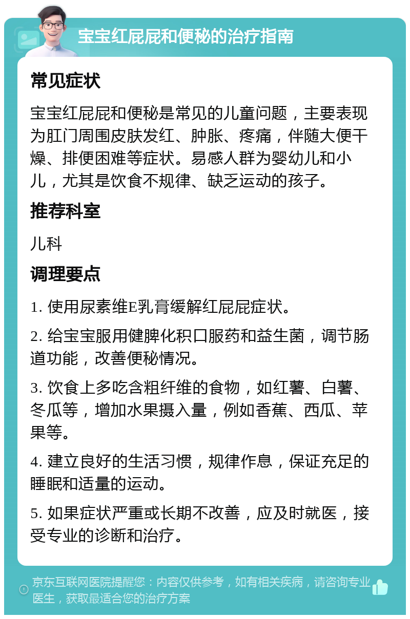 宝宝红屁屁和便秘的治疗指南 常见症状 宝宝红屁屁和便秘是常见的儿童问题，主要表现为肛门周围皮肤发红、肿胀、疼痛，伴随大便干燥、排便困难等症状。易感人群为婴幼儿和小儿，尤其是饮食不规律、缺乏运动的孩子。 推荐科室 儿科 调理要点 1. 使用尿素维E乳膏缓解红屁屁症状。 2. 给宝宝服用健脾化积口服药和益生菌，调节肠道功能，改善便秘情况。 3. 饮食上多吃含粗纤维的食物，如红薯、白薯、冬瓜等，增加水果摄入量，例如香蕉、西瓜、苹果等。 4. 建立良好的生活习惯，规律作息，保证充足的睡眠和适量的运动。 5. 如果症状严重或长期不改善，应及时就医，接受专业的诊断和治疗。