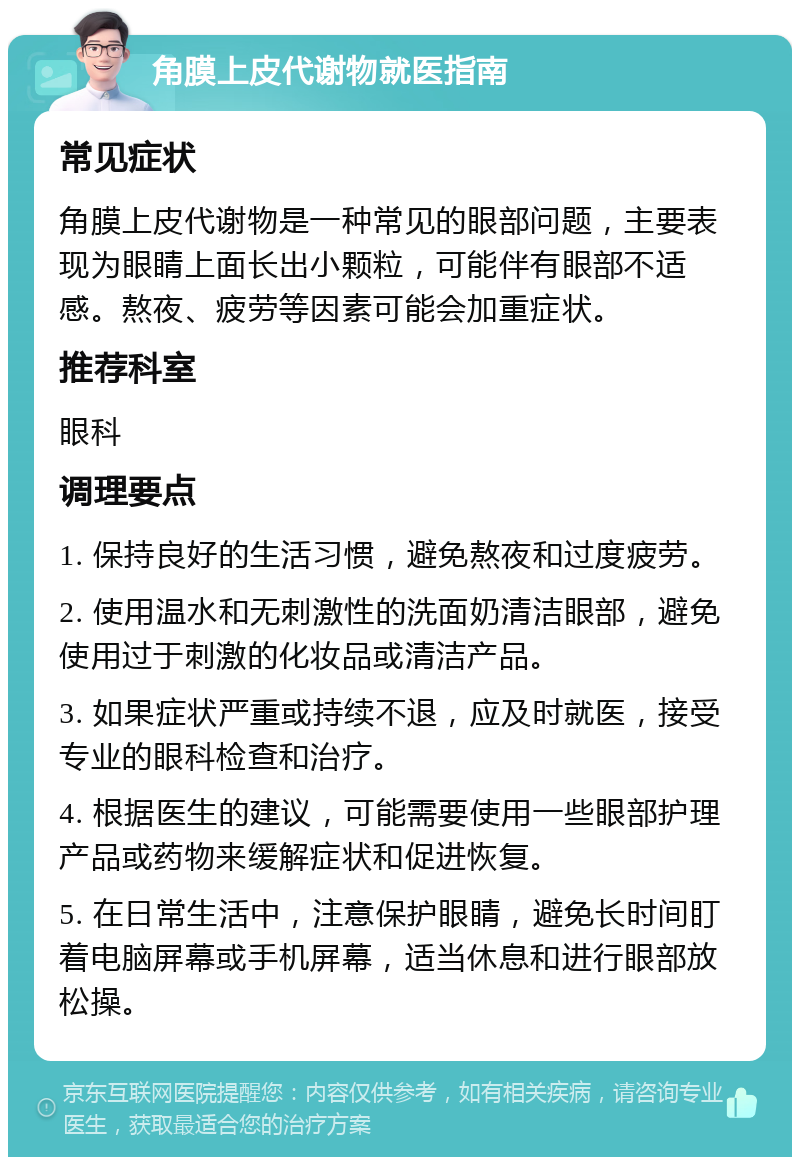 角膜上皮代谢物就医指南 常见症状 角膜上皮代谢物是一种常见的眼部问题，主要表现为眼睛上面长出小颗粒，可能伴有眼部不适感。熬夜、疲劳等因素可能会加重症状。 推荐科室 眼科 调理要点 1. 保持良好的生活习惯，避免熬夜和过度疲劳。 2. 使用温水和无刺激性的洗面奶清洁眼部，避免使用过于刺激的化妆品或清洁产品。 3. 如果症状严重或持续不退，应及时就医，接受专业的眼科检查和治疗。 4. 根据医生的建议，可能需要使用一些眼部护理产品或药物来缓解症状和促进恢复。 5. 在日常生活中，注意保护眼睛，避免长时间盯着电脑屏幕或手机屏幕，适当休息和进行眼部放松操。