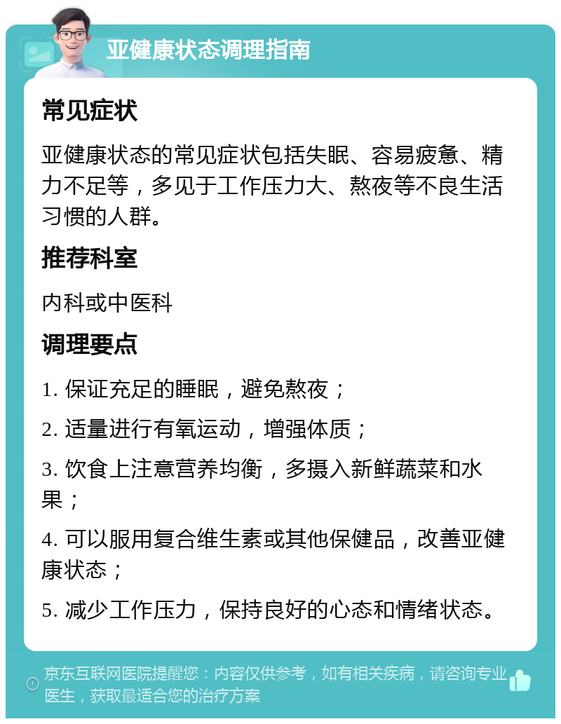 亚健康状态调理指南 常见症状 亚健康状态的常见症状包括失眠、容易疲惫、精力不足等，多见于工作压力大、熬夜等不良生活习惯的人群。 推荐科室 内科或中医科 调理要点 1. 保证充足的睡眠，避免熬夜； 2. 适量进行有氧运动，增强体质； 3. 饮食上注意营养均衡，多摄入新鲜蔬菜和水果； 4. 可以服用复合维生素或其他保健品，改善亚健康状态； 5. 减少工作压力，保持良好的心态和情绪状态。