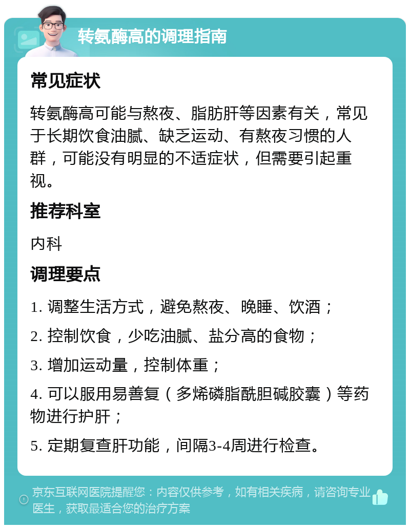 转氨酶高的调理指南 常见症状 转氨酶高可能与熬夜、脂肪肝等因素有关，常见于长期饮食油腻、缺乏运动、有熬夜习惯的人群，可能没有明显的不适症状，但需要引起重视。 推荐科室 内科 调理要点 1. 调整生活方式，避免熬夜、晚睡、饮酒； 2. 控制饮食，少吃油腻、盐分高的食物； 3. 增加运动量，控制体重； 4. 可以服用易善复（多烯磷脂酰胆碱胶囊）等药物进行护肝； 5. 定期复查肝功能，间隔3-4周进行检查。