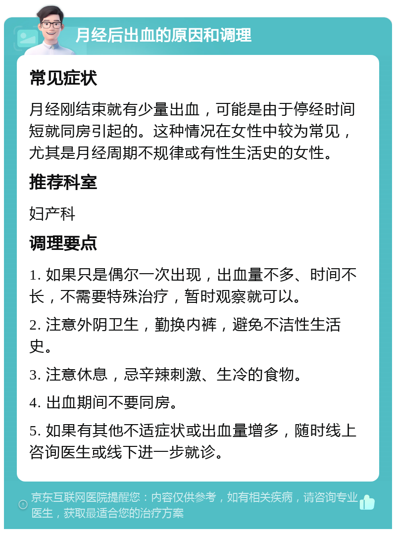 月经后出血的原因和调理 常见症状 月经刚结束就有少量出血，可能是由于停经时间短就同房引起的。这种情况在女性中较为常见，尤其是月经周期不规律或有性生活史的女性。 推荐科室 妇产科 调理要点 1. 如果只是偶尔一次出现，出血量不多、时间不长，不需要特殊治疗，暂时观察就可以。 2. 注意外阴卫生，勤换内裤，避免不洁性生活史。 3. 注意休息，忌辛辣刺激、生冷的食物。 4. 出血期间不要同房。 5. 如果有其他不适症状或出血量增多，随时线上咨询医生或线下进一步就诊。