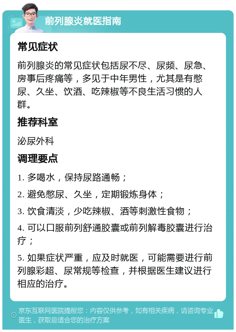 前列腺炎就医指南 常见症状 前列腺炎的常见症状包括尿不尽、尿频、尿急、房事后疼痛等，多见于中年男性，尤其是有憋尿、久坐、饮酒、吃辣椒等不良生活习惯的人群。 推荐科室 泌尿外科 调理要点 1. 多喝水，保持尿路通畅； 2. 避免憋尿、久坐，定期锻炼身体； 3. 饮食清淡，少吃辣椒、酒等刺激性食物； 4. 可以口服前列舒通胶囊或前列解毒胶囊进行治疗； 5. 如果症状严重，应及时就医，可能需要进行前列腺彩超、尿常规等检查，并根据医生建议进行相应的治疗。