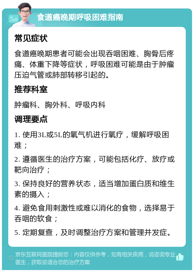 食道癌晚期呼吸困难指南 常见症状 食道癌晚期患者可能会出现吞咽困难、胸骨后疼痛、体重下降等症状，呼吸困难可能是由于肿瘤压迫气管或肺部转移引起的。 推荐科室 肿瘤科、胸外科、呼吸内科 调理要点 1. 使用3L或5L的氧气机进行氧疗，缓解呼吸困难； 2. 遵循医生的治疗方案，可能包括化疗、放疗或靶向治疗； 3. 保持良好的营养状态，适当增加蛋白质和维生素的摄入； 4. 避免食用刺激性或难以消化的食物，选择易于吞咽的软食； 5. 定期复查，及时调整治疗方案和管理并发症。