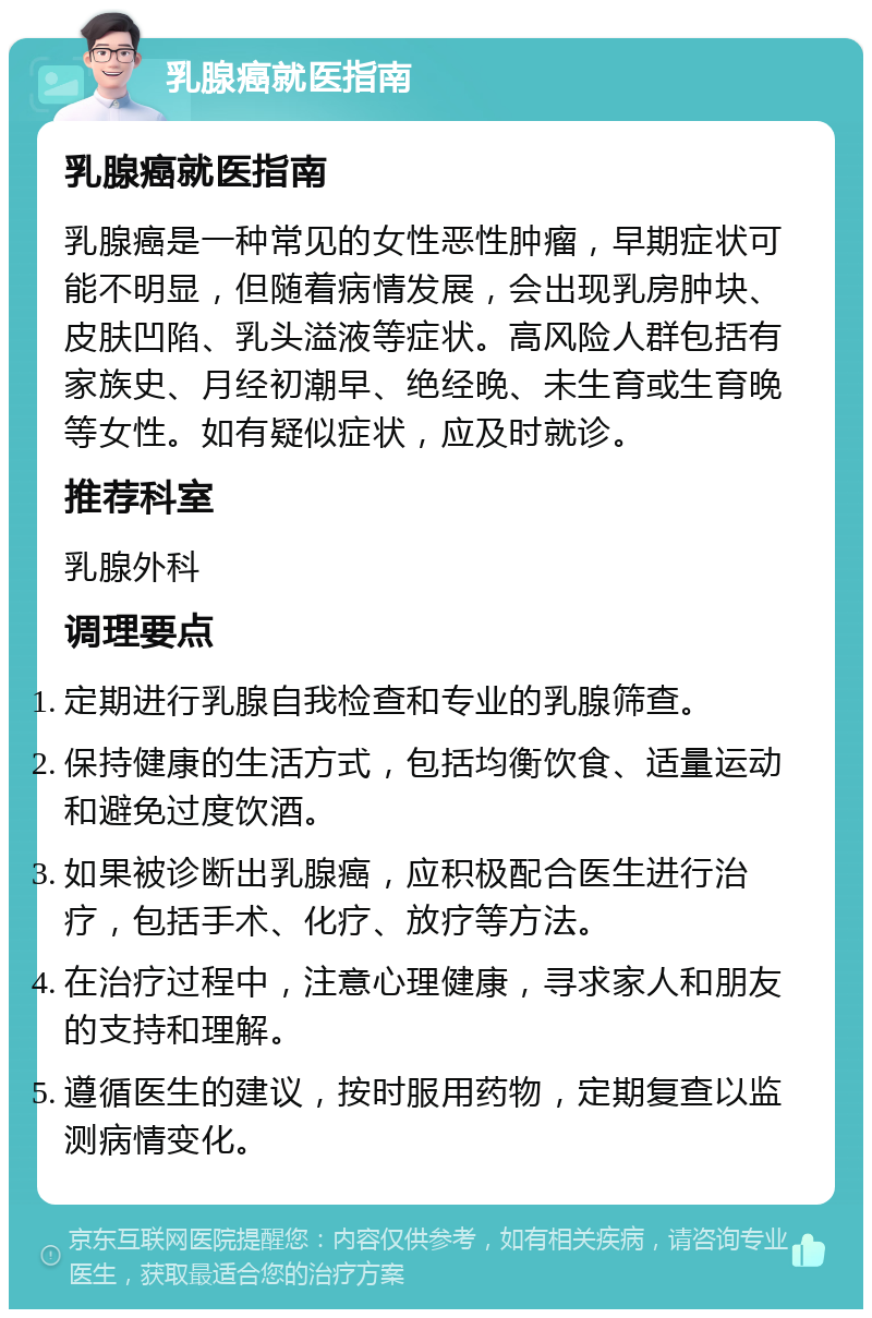 乳腺癌就医指南 乳腺癌就医指南 乳腺癌是一种常见的女性恶性肿瘤，早期症状可能不明显，但随着病情发展，会出现乳房肿块、皮肤凹陷、乳头溢液等症状。高风险人群包括有家族史、月经初潮早、绝经晚、未生育或生育晚等女性。如有疑似症状，应及时就诊。 推荐科室 乳腺外科 调理要点 定期进行乳腺自我检查和专业的乳腺筛查。 保持健康的生活方式，包括均衡饮食、适量运动和避免过度饮酒。 如果被诊断出乳腺癌，应积极配合医生进行治疗，包括手术、化疗、放疗等方法。 在治疗过程中，注意心理健康，寻求家人和朋友的支持和理解。 遵循医生的建议，按时服用药物，定期复查以监测病情变化。