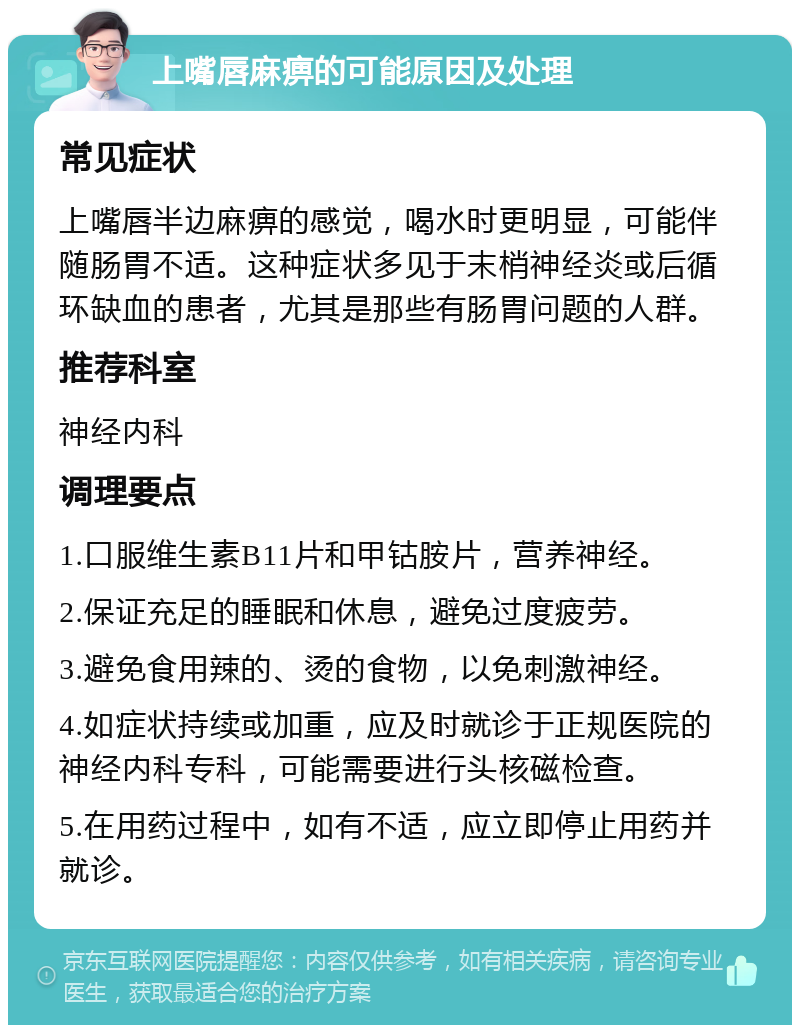 上嘴唇麻痹的可能原因及处理 常见症状 上嘴唇半边麻痹的感觉，喝水时更明显，可能伴随肠胃不适。这种症状多见于末梢神经炎或后循环缺血的患者，尤其是那些有肠胃问题的人群。 推荐科室 神经内科 调理要点 1.口服维生素B11片和甲钴胺片，营养神经。 2.保证充足的睡眠和休息，避免过度疲劳。 3.避免食用辣的、烫的食物，以免刺激神经。 4.如症状持续或加重，应及时就诊于正规医院的神经内科专科，可能需要进行头核磁检查。 5.在用药过程中，如有不适，应立即停止用药并就诊。