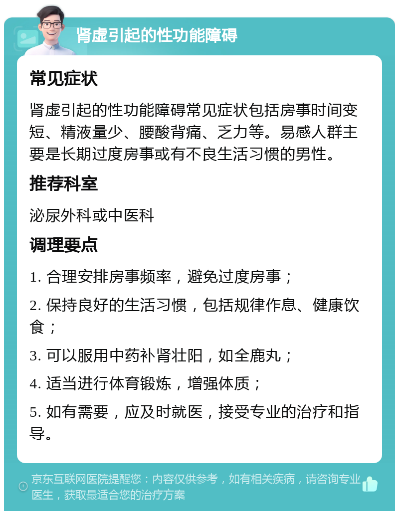 肾虚引起的性功能障碍 常见症状 肾虚引起的性功能障碍常见症状包括房事时间变短、精液量少、腰酸背痛、乏力等。易感人群主要是长期过度房事或有不良生活习惯的男性。 推荐科室 泌尿外科或中医科 调理要点 1. 合理安排房事频率，避免过度房事； 2. 保持良好的生活习惯，包括规律作息、健康饮食； 3. 可以服用中药补肾壮阳，如全鹿丸； 4. 适当进行体育锻炼，增强体质； 5. 如有需要，应及时就医，接受专业的治疗和指导。