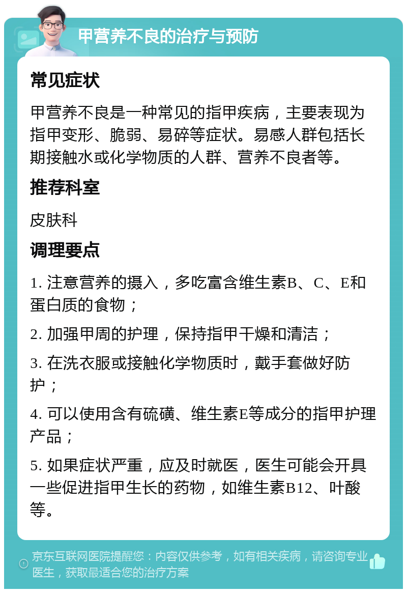 甲营养不良的治疗与预防 常见症状 甲营养不良是一种常见的指甲疾病，主要表现为指甲变形、脆弱、易碎等症状。易感人群包括长期接触水或化学物质的人群、营养不良者等。 推荐科室 皮肤科 调理要点 1. 注意营养的摄入，多吃富含维生素B、C、E和蛋白质的食物； 2. 加强甲周的护理，保持指甲干燥和清洁； 3. 在洗衣服或接触化学物质时，戴手套做好防护； 4. 可以使用含有硫磺、维生素E等成分的指甲护理产品； 5. 如果症状严重，应及时就医，医生可能会开具一些促进指甲生长的药物，如维生素B12、叶酸等。