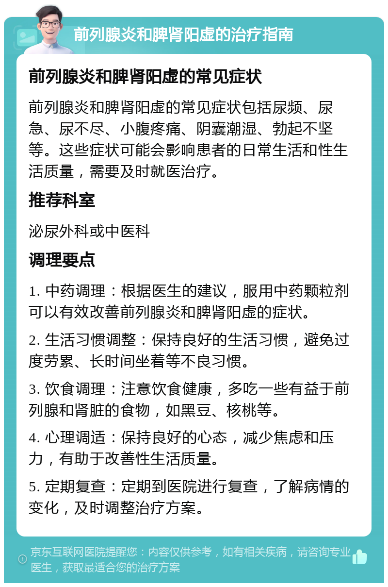 前列腺炎和脾肾阳虚的治疗指南 前列腺炎和脾肾阳虚的常见症状 前列腺炎和脾肾阳虚的常见症状包括尿频、尿急、尿不尽、小腹疼痛、阴囊潮湿、勃起不坚等。这些症状可能会影响患者的日常生活和性生活质量，需要及时就医治疗。 推荐科室 泌尿外科或中医科 调理要点 1. 中药调理：根据医生的建议，服用中药颗粒剂可以有效改善前列腺炎和脾肾阳虚的症状。 2. 生活习惯调整：保持良好的生活习惯，避免过度劳累、长时间坐着等不良习惯。 3. 饮食调理：注意饮食健康，多吃一些有益于前列腺和肾脏的食物，如黑豆、核桃等。 4. 心理调适：保持良好的心态，减少焦虑和压力，有助于改善性生活质量。 5. 定期复查：定期到医院进行复查，了解病情的变化，及时调整治疗方案。