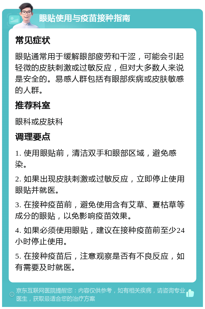 眼贴使用与疫苗接种指南 常见症状 眼贴通常用于缓解眼部疲劳和干涩，可能会引起轻微的皮肤刺激或过敏反应，但对大多数人来说是安全的。易感人群包括有眼部疾病或皮肤敏感的人群。 推荐科室 眼科或皮肤科 调理要点 1. 使用眼贴前，清洁双手和眼部区域，避免感染。 2. 如果出现皮肤刺激或过敏反应，立即停止使用眼贴并就医。 3. 在接种疫苗前，避免使用含有艾草、夏枯草等成分的眼贴，以免影响疫苗效果。 4. 如果必须使用眼贴，建议在接种疫苗前至少24小时停止使用。 5. 在接种疫苗后，注意观察是否有不良反应，如有需要及时就医。